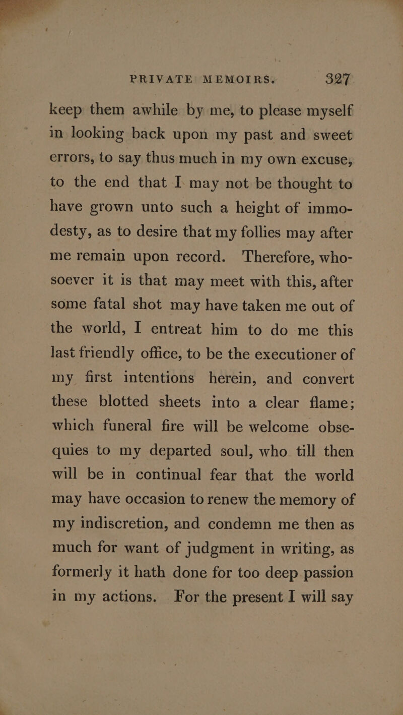 keep them awhile by me, to please myself in looking back upon my past and sweet errors, to say thus much in my own excuse, to the end that I may not be thought to have grown unto such a height of immo- desty, as to desire that my follies may after me remain upon record. Therefore, who- soever it is that may meet with this, after some fatal shot may have taken me out of the world, I entreat him to do me this last friendly office, to be the executioner of my first intentions herein, and convert these blotted sheets into a clear flame; which funeral fire will be welcome obse- quies to my departed soul, who till then will be in continual fear that the world may have occasion to renew the memory of my indiscretion, and condemn me then as much for want of judgment in writing, as formerly it hath done for too deep passion in my actions. For the present I will say