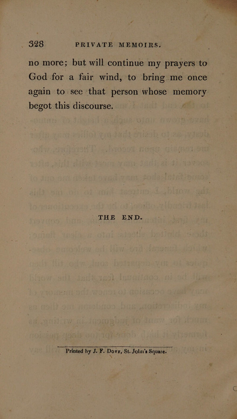 no more; but will continue my prayers to God for a fair wind, to bring me once again to see that person whose memory begot this discourse. THE END. Printed by J. F. Dove, St. John’s Square. \