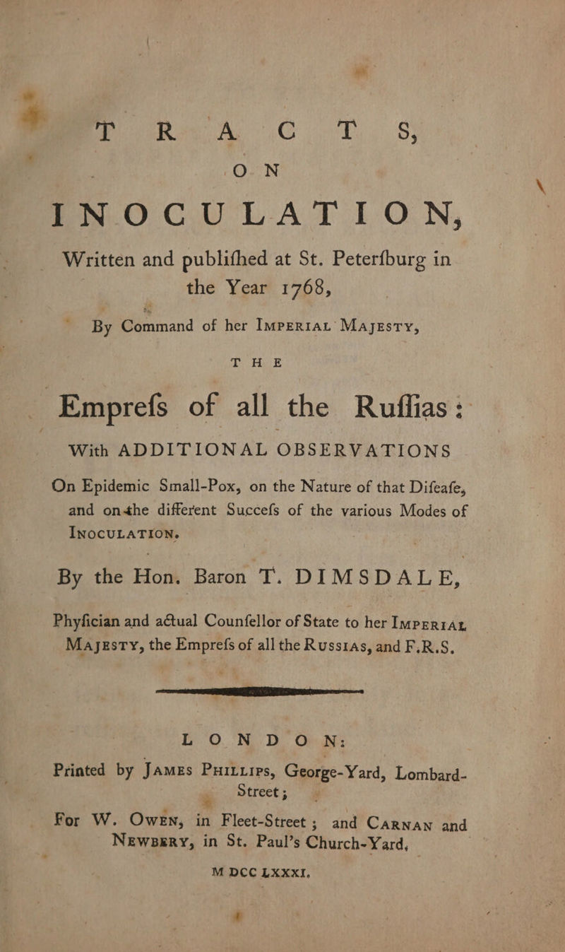 * OE Ete GN eas ames) ner INOCULATION, Written and publithed at St. Peterfburg in the Year 1768, By Command of her Imperrat’ Majesty, che Rabe With ADDITIONAL OBSERVATIONS On Epidemic Small-Pox, on the Nature of that Difeafe, and on-the different Succefs of the various Modes of INOCULATION. By the Hon. Baron T. DIMSDALE, Phyfician and aétual Counfellor of State ‘é her IMPERIAL Mayezsty, the Emprefs of all the Russias, and F.R.S, men LOND O N: Printed by JaMEs PHILLIPs, Gere Yard, Lombard- Street ; For W. Owen, in Fleet-Street ; and CARNAN and Newsery, in St. Paul’s Church-Yard, M DCC LXXxXxI, 4