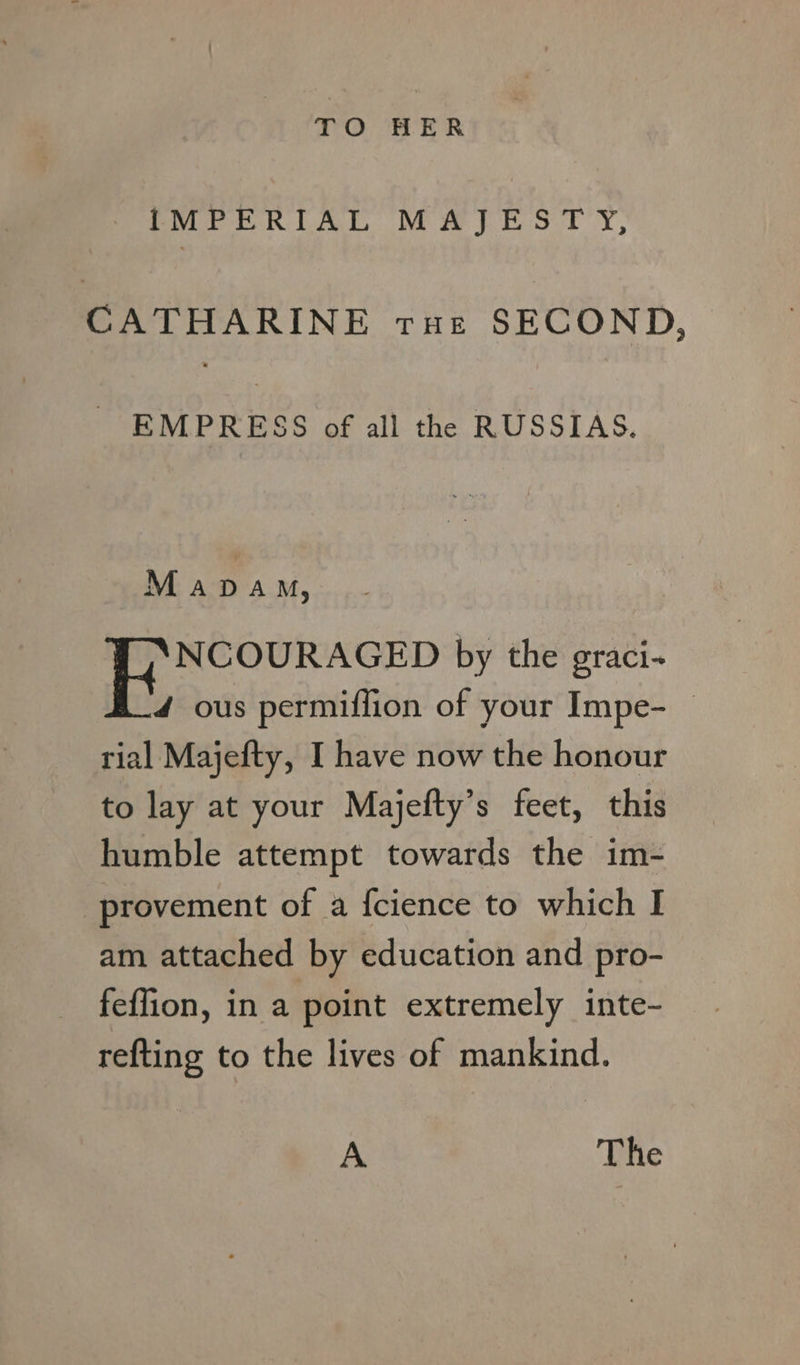 TO HER IMPERIAL MAJESTY, CATHARINE rue SECOND, EMPRESS of all the RUSSIAS. Mapdam, NCOURAGED by the graci- 4 ous permiffion of your Impe- | rial Majefty, I have now the honour to lay at your Majefty’s feet, this humble attempt towards the im- provement of a {cience to which I am attached by education and pro- feffion, in a point extremely inte- refting to the lives of mankind. A The