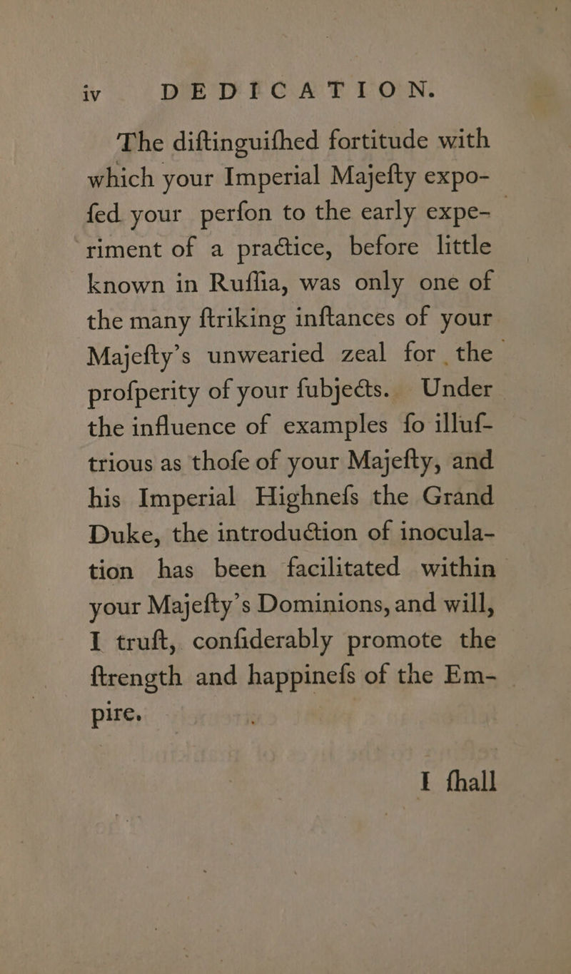 The diftinguifhed fortitude with which your Imperial Majefty expo- fed your perfon to the early expe- | ‘riment of a practice, before little known in Ruffia, was only one of the many ftriking inftances of your Majefty’s unwearied zeal for the . profperity of your fubjects. Under the influence of examples fo illuf- | trious as thofe of your Majefty, and his Imperial Highnefs the Grand Duke, the introduction of inocula- tion has been facilitated within your Majefty’s Dominions, and will, I truft, confiderably promote the ftrength and happinefs of the Em- pire. I thall