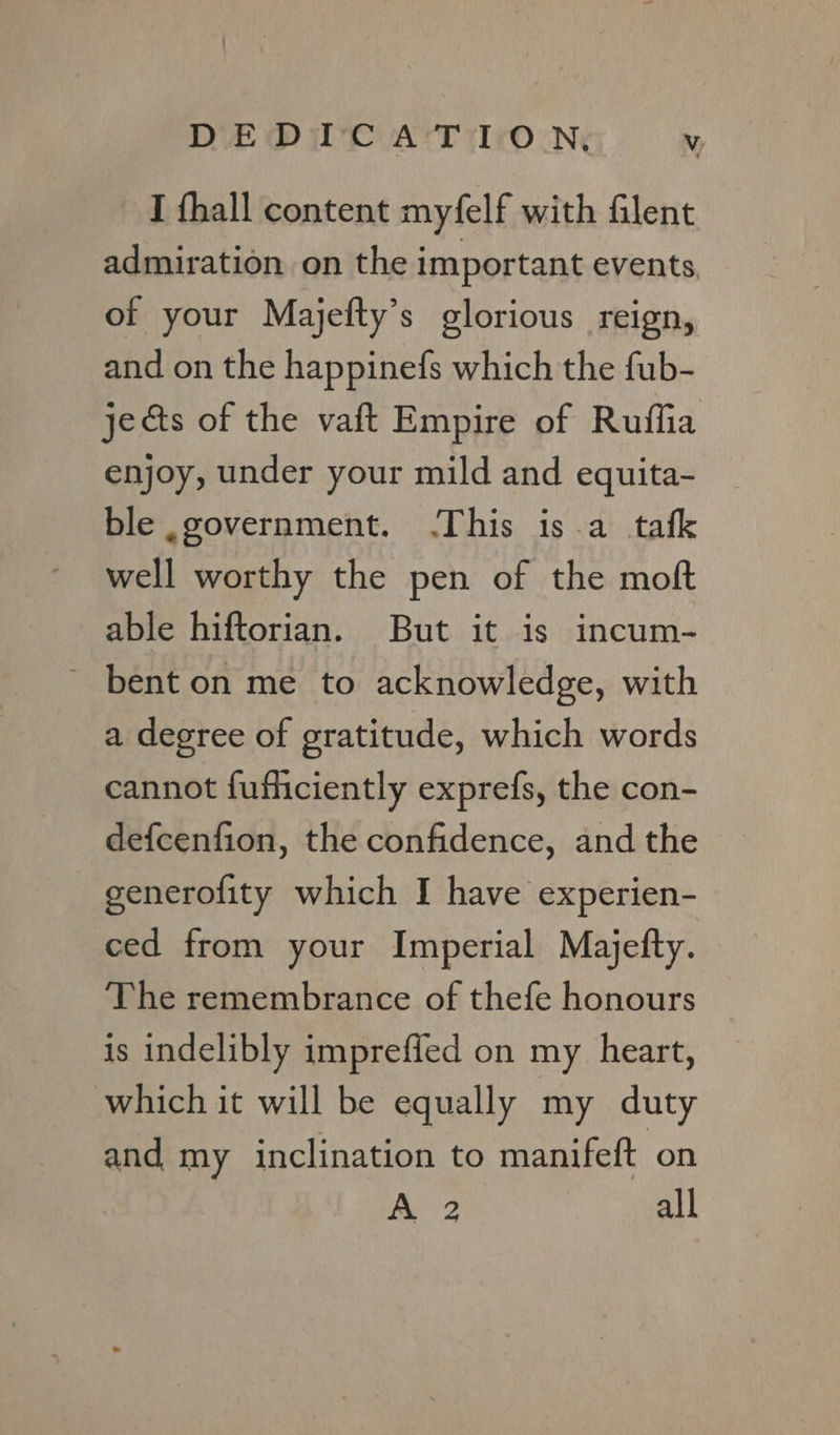 I thall content myfelf with Glent admiration on the important events, of your Majefty’s glorious reign, and on the happinefs which the fub- jects of the vaft Empire of Ruffia enjoy, under your mild and equita- ble government. .This is a tafk well worthy the pen of the moft able hiftorian. But it is incum- ' bent on me to acknowledge, with a degree of gratitude, which words cannot fufficiently exprefs, the con- de{cenfion, the confidence, and the generofity which I have experien- ced from your Imperial Majefty. The remembrance of thefe honours | is indelibly impreffed on my heart, which it will be equally my duty and my inclination to manifeft on 2 all