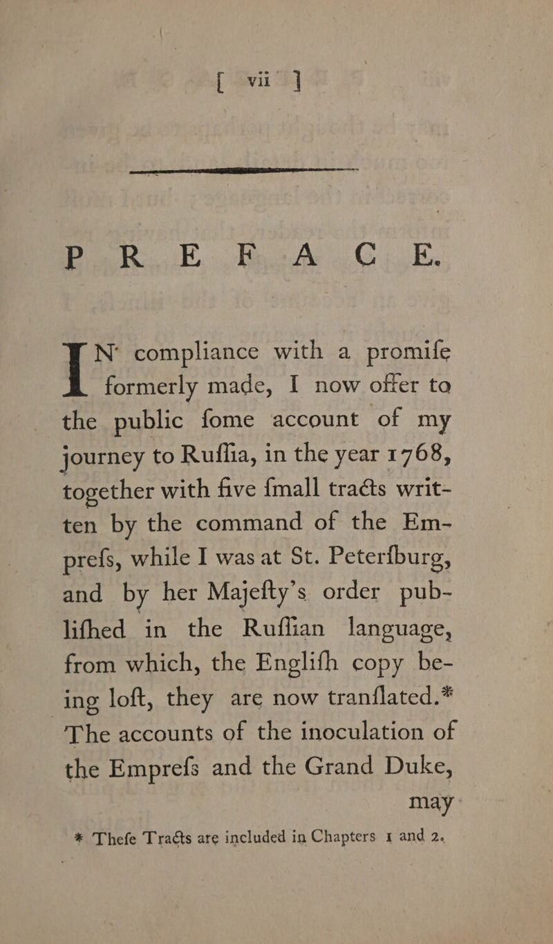 [ Gari 24 80) Ca Dine «St, Caen OF ee OF N’ compliance with a promife formerly made, I now offer to the public fome account of my journey to Ruflia, in the year 1768, together with five {mall tracts writ- ten by the command of the Em- prefs, while I was at St. Peterburg, and by her Majefty’s order pub- lifhed in the Ruffian language, from which, the Englifh copy be- ing loft, they are now tranflated.* The accounts of the inoculation of the Emprefs and the Grand Duke, may: