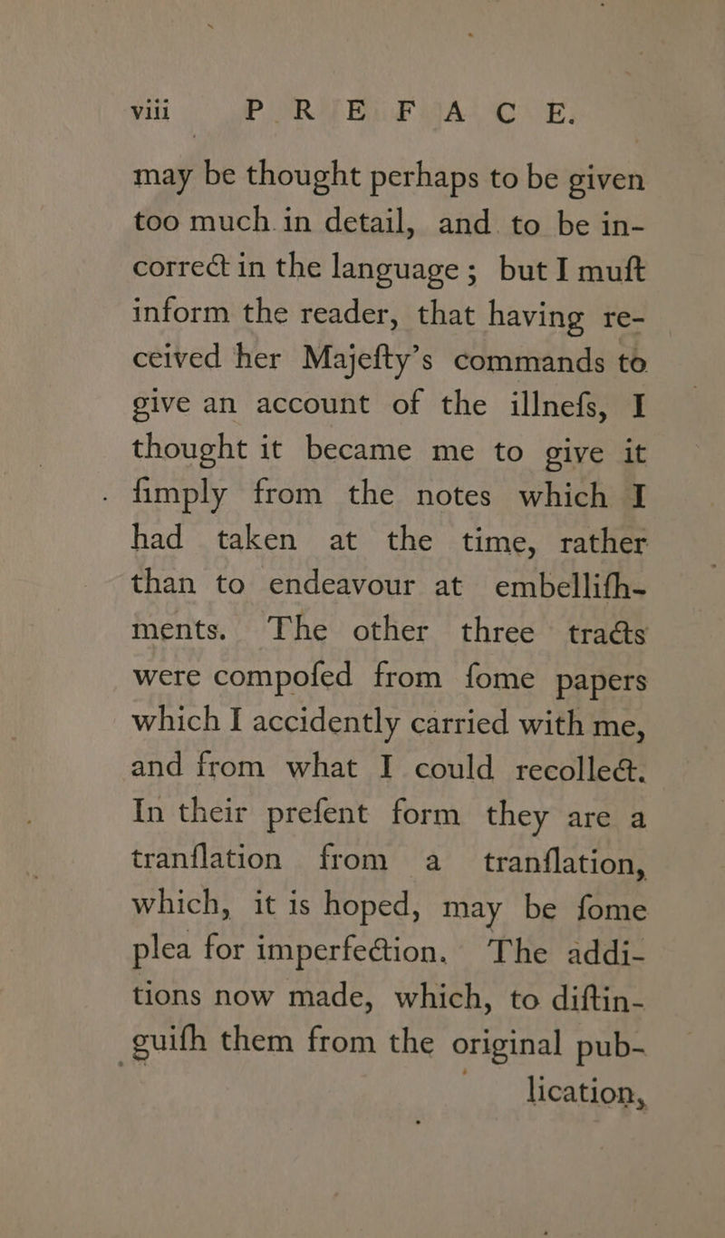 may be thought perhaps to be given too much in detail, and to be in- correct in the language; but I muft inform the reader, that having re- ceived her Majefty’s commands to give an account of the illnefs, I thought it became me to give it . fimply from the notes which I had taken at the time, rather than to endeavour at embellith- ments. The other three traés were compofed from fome papers which I accidently carried with me, and from what I could recollea&amp;. In their prefent form they are a tranflation from a tranflation, which, it is hoped, may be fome plea for imperfection. The addi- tions now made, which, to diftin- guifh them from the original pub- Es . lication,