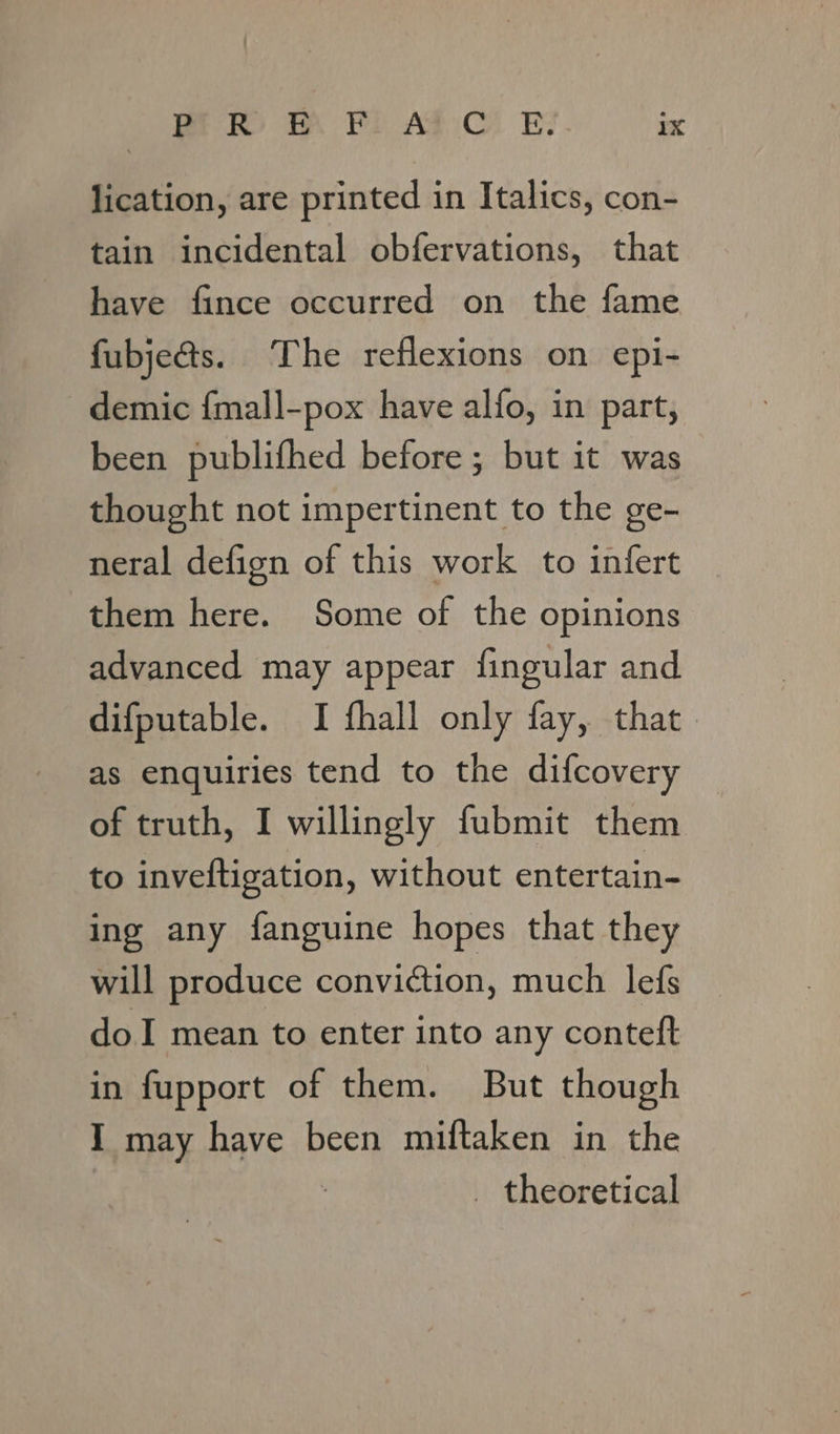 lication, are printed in Italics, con- tain incidental obfervations, that have fince occurred on the fame fubje@s. The reflexions on epi- demic {mall-pox have alfo, in part, been publifhed before ; but it was thought not impertinent to the ge- neral defign of this work to infert them here. Some of the opinions advanced may appear fingular and difputable. I fhall only fay, that as enquiries tend to the difcovery of truth, I willingly fubmit them to inveftigation, without entertain- ing any fanguine hopes that they will produce conviction, much lefs doI mean to enter into any conteft in fupport of them. But though I may have been miftaken in the _ theoretical
