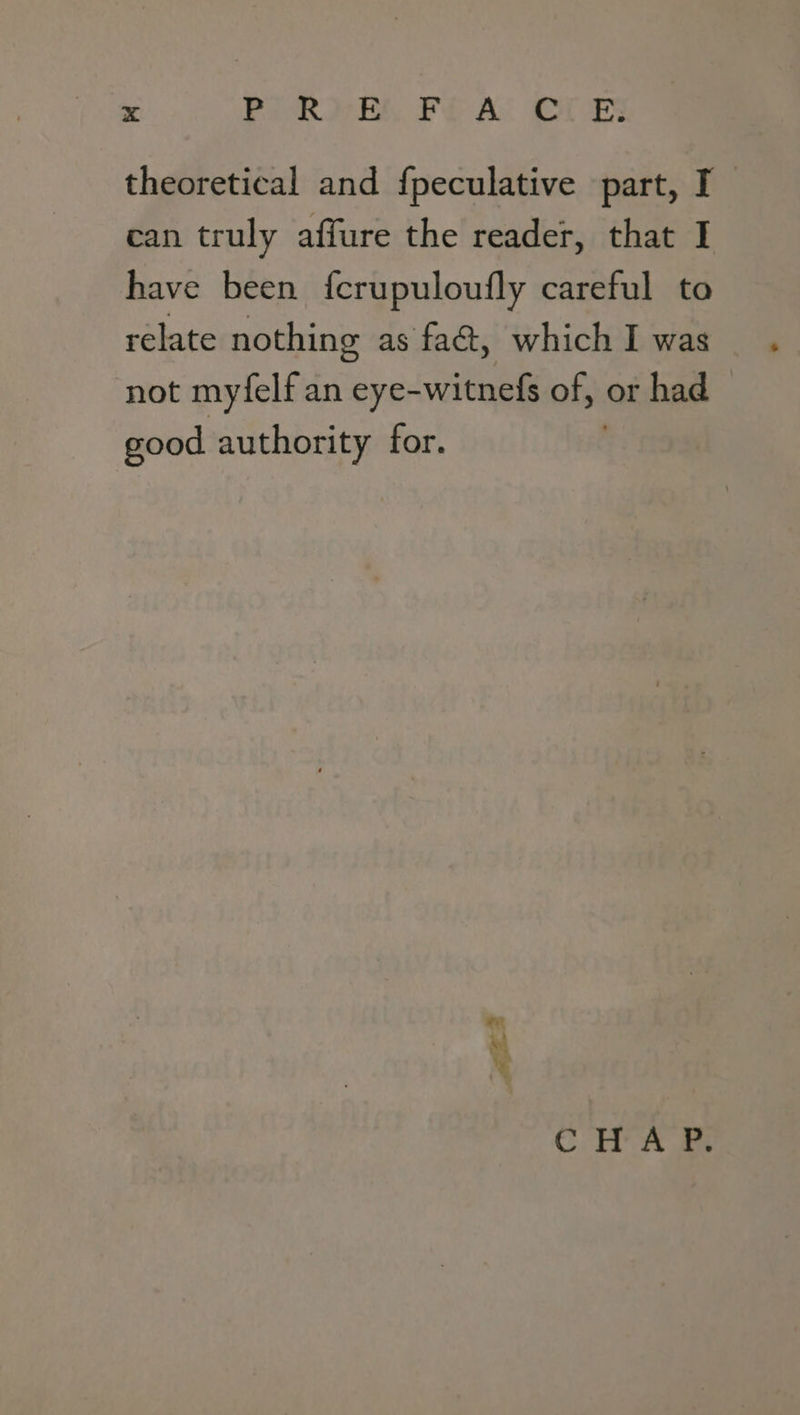 theoretical and fpeculative part, I can truly affure the reader, that I have been fcrupuloufly careful to relate nothing as fact, which I was not myfelf an eye- -witnefs of, or had good authority for. Pr me CH x we