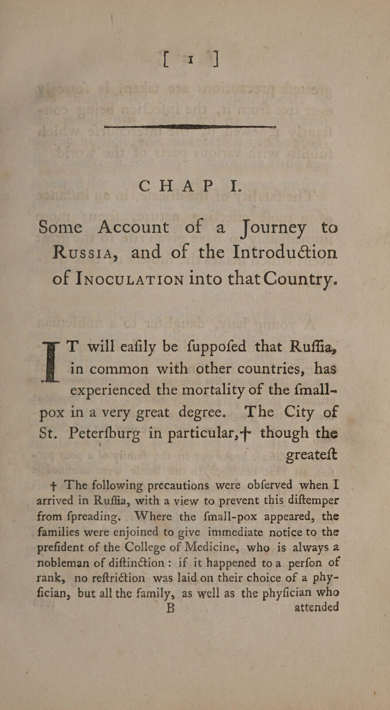 Some Account of a Journey to Russia, and of the Introduction of INocuLaTION into that Country. in common with other countries, has experienced the mortality of the {mall- | T will eafily be fuppofed that Ruffia, pox in a very great degree. The City of St. Peterfburg in particular,+ though the greateft + The following precautions were obferved when I _ arrived in Ruffia, with a view to prevent this diftemper from fpreading. Where the fmall-pox appeared, the families were enjoined to give immediate notice to the prefident of the College of Medicine, who is always a nobleman of diftin@tion: if it happened toa perfon of rank, no reftri€tion was laid on their choice of a phy- fician, but all the family, as well as the phyfician who B attended