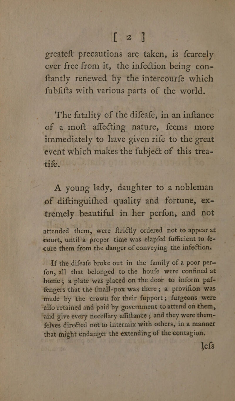 [2 ] greateft precautions are taken, is fcarcely ever free from it, the infection being con- {tantly renewed by the intercourfe which fubfifts with various parts of the world. The fatality of the difeafe, in an inftance of a moft affeCting nature, feems more immediately to have given rife to the great event which makes the fubject of this trea- tife. ) A young lady, daughter to a nobleman of diftinguifhed quality and fortune, ex- tremely beautiful in her perfon, and not attended them, were ftri€tly ordered not to appear at court, until a proper time was elapfed fufficient to fe- cure them from the danger of conveying the infection. If the difeafe broke out in the family of a poor per= fon, all that belonged to the houfe were confined at homie; a plate was placed on the door to inform paf- “fengers that the fmall-pox was there; a provifion was ‘made by the crown for their fupport; furgeons were — ‘alfo retained and paid by government toattend on them, and give every neceflary affiftance ; and they were them- felves dire€ted not'to intermix with others, in a manner that might endanger the extending of the contagion. lefs