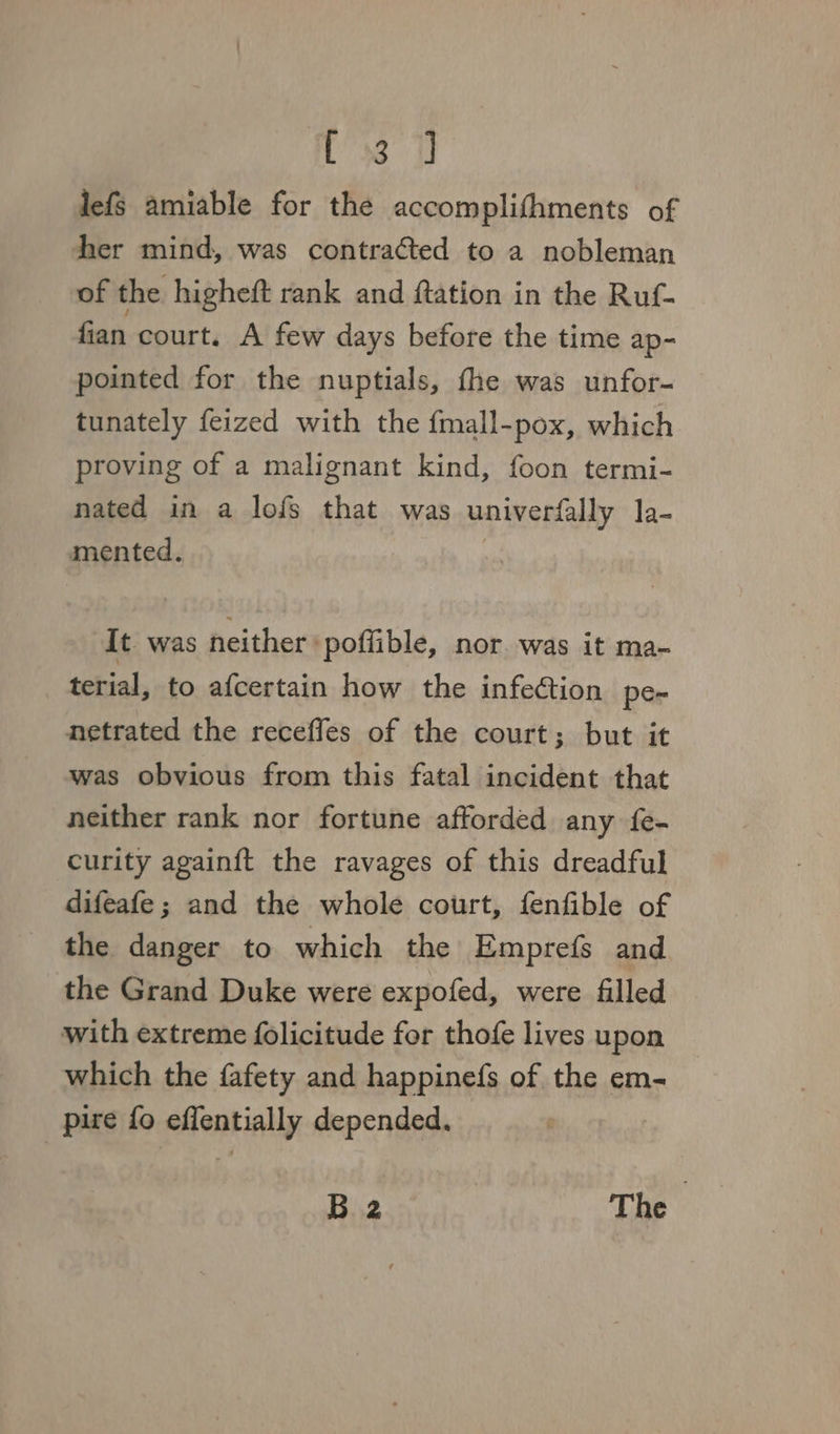 C8 «fh lefs amiable for the accomplifhments of her mind, was contracted to a nobleman of the higheft rank and ftation in the Ruf- fian court. A few days before the time ap- pointed for the nuptials, fhe was unfor- tunately feized with the {mall-pox, which proving of a malignant kind, foon termi- nated in a lofs that was univerfally la- mented. | It. was neither : poffible, nor. was it ma- terial, to afcertain how the infection pe- netrated the receffes of the court; but it was obvious from this fatal incident that neither rank nor fortune afforded any fe- curity again{ft the ravages of this dreadful difeafe; and the whole court, fenfible of the danger to which the Emprefs and. the Grand Duke were expofed, were filled with extreme folicitude for thofe lives upon which the fafety and happinefs of the em- pire fo effentially depended. B 2 The |