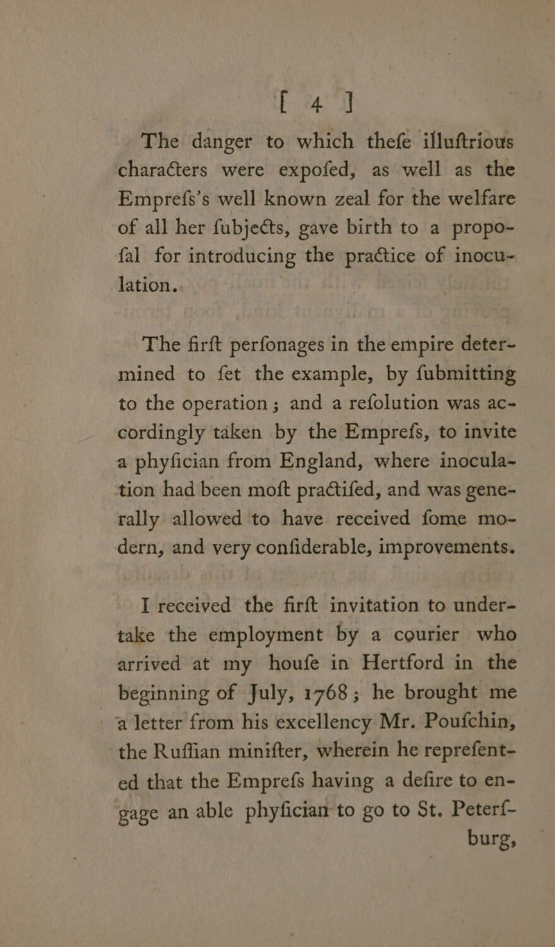 E eae The danger to which thefe illuftrious characters were expofed, as well as the Emprefs’s well known zeal for the welfare of all her fubjects, gave birth to a propo- fal for introducing the practice of inocu- lation.. The firft perfonages in the empire deter- mined to fet the example, by fubmitting to the operation; and a refolution was ac- cordingly taken by the Emprefs, to invite a phyfician from England, where inocula~ tion had been moft practifed, and was gene- tally allowed to have received fome mo- dern, and very confiderable, improvements. I received the firft invitation to under- take the employment by a courier who arrived at my houfe in Hertford in the beginning of July, 1768; he brought me a letter from his excellency Mr. Poufchin, ‘the Ruffian minifter, wherein he reprefent- ed that the Emprefs having a defire to en- gage an able phyfician to go to St. Peterf- burg,