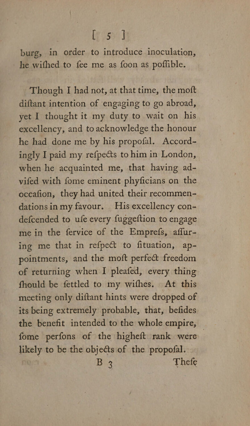 [eo55% | burg, in order to introduce inoculation, he wifhed to fee me as foon as poflible. Though I had not, at that time, the moft diftant intention of engaging to go abroad, yet I thought it my duty to wait on his excellency, and to acknowledge the honour he had done me by his propofal. Accord- ingly I paid my refpects to him in London, when he acquainted me, that having ad- vifed with fome eminent phyficians on the occafion, they had united their recommen- dationsinmy favour. His excellency con- defcended to ufe every fuggeftion to engage me in the fervice of the Emprefs, affur- ing me that in refpe to fituation, ap- pointments, and the moft perfect freedom of returning when I pleafed, every thing fhould be fettled to my wifhes. At this meeting only diftant hints were dropped of its being extremely probable, that, befides the benefit intended to the whole empire, — fome perfons of the higheft rank were | likely to be the objects of the propofal. : B 3 Thefe