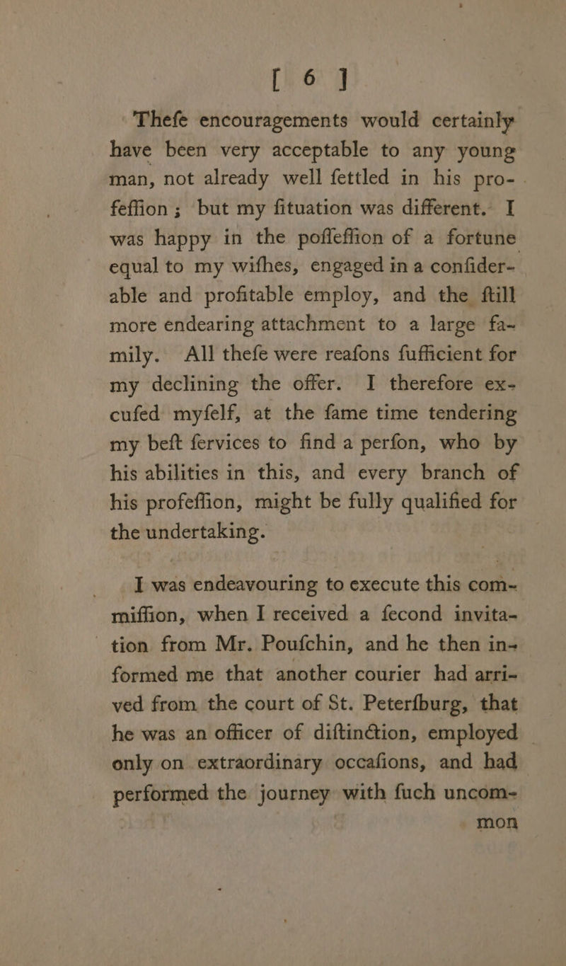 [76.0 Thefe encouragements would certainly have been very acceptable to any young man, not already well fettled in his pro-. feffion ; but my fituation was different. I was happy in the poffeffion of a fortune equal to my wifhes, engaged in a confider- able and profitable employ, and the ftill more endearing attachment to a large fa~ mily. All thefe were reafons fufficient for my declining the offer. I therefore ex- cufed myfelf, at the fame time tendering my beft fervices to find a perfon, who by his abilities in this, and every branch of his profeflion, might be fully qualified for the undertaking. I iat thie Gi to execute this com- miffion, when I received a fecond invita- tion from Mr. Poufchin, and he then in- formed me that another courier had arri- ved from the court of St. Peterfburg, that he was an officer of diftin@tion, employed _ only on extraordinary occafions, and had performed the journey with fuch uncom- mon