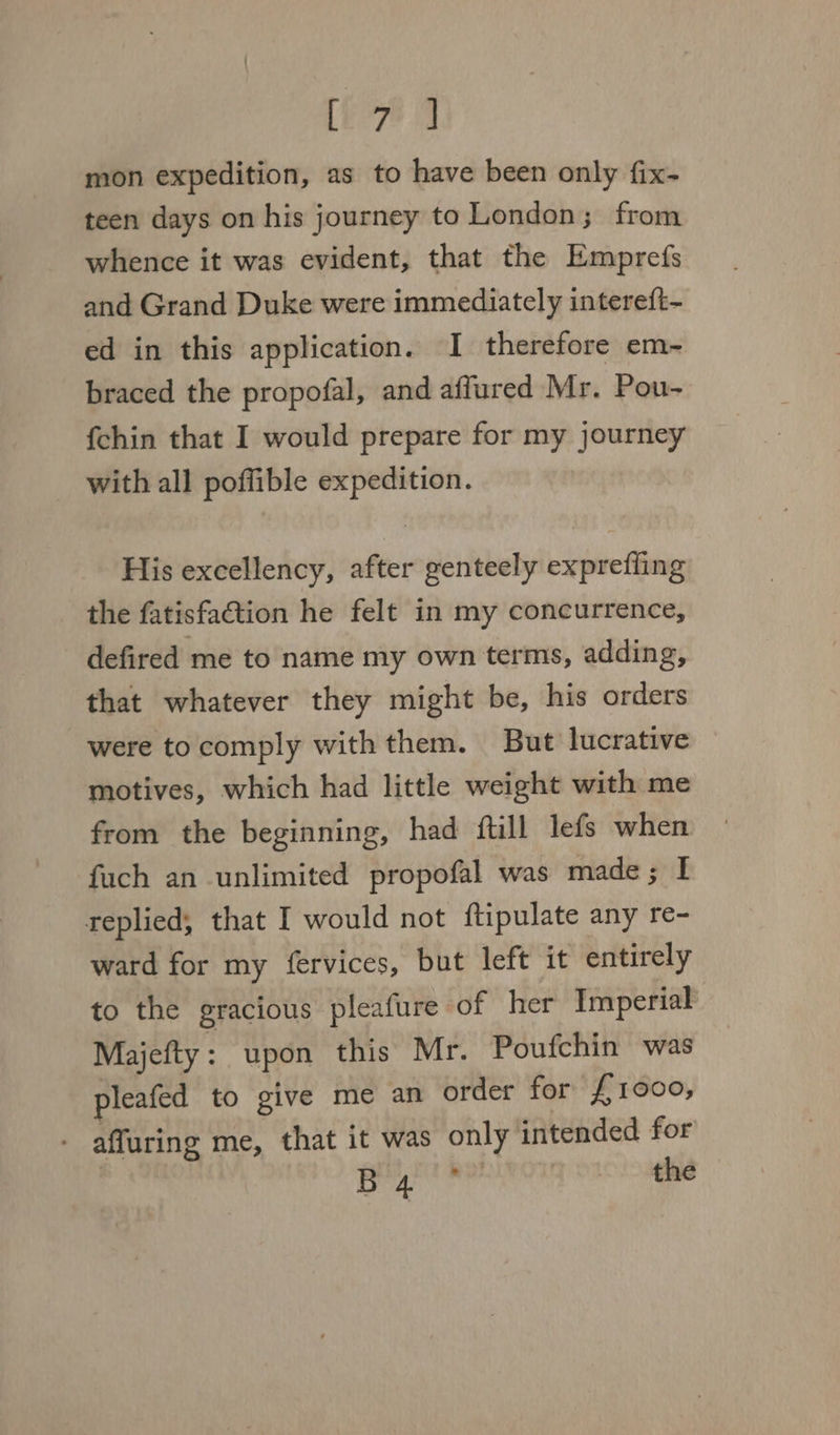 [ee mon expedition, as to have been only fix- teen days on his journey to London; from whence it was evident, that the Emprefs and Grand Duke were immediately intereft- ed in this application. I therefore em- braced the propofal, and affured Mr. Pou- {chin that I would prepare for my journey with all poffible expedition. His excellency, after genteely exprefiing the fatisfa€tion he felt in my concurrence, defired me to name my own terms, adding, that whatever they might be, his orders were tocomply with them. But lucrative motives, which had little weight with me from the beginning, had ftill lefs when fuch an unlimited propofal was made; I replied, that I would not ftipulate any re- ward for my fervices, but left it entirely to the gracious pleafure of her Imperial Majefty : upon this Mr. Poufchin was pleafed to give me an order for £1000, - affuring me, that it was only intended for : poate | the