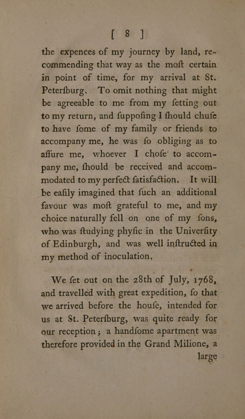 PPR] the expences of my journey by land, re- commending that way as the moft certain in point of time, for my arrival at St. Peterfburg. To omit nothing that might be agreeable to me from my fetting out to my return, and fuppofing I fhould chufe to have fome of my family or friends to accompany me, he was fo obliging as to affure me, whoever I chofe’ to accom- pany me, fhould be received and accom- modated to my perfect fatisfaction. It will be eafily imagined that fuch an additional favour was moft grateful to me, and my choice naturally fell on one of my fons, who was ftudying phyfic in the Univerfity of Edinburgh, and was well inftruéted in my method of inoculation, We fet out on the 28th of July, 1768, and travelled with great expedition, fo that we arrived before the houfe, intended for us at St. Peterfburg, was quite ready for our reception; a handfome apartment was therefore provided in the Grand Milione, a large