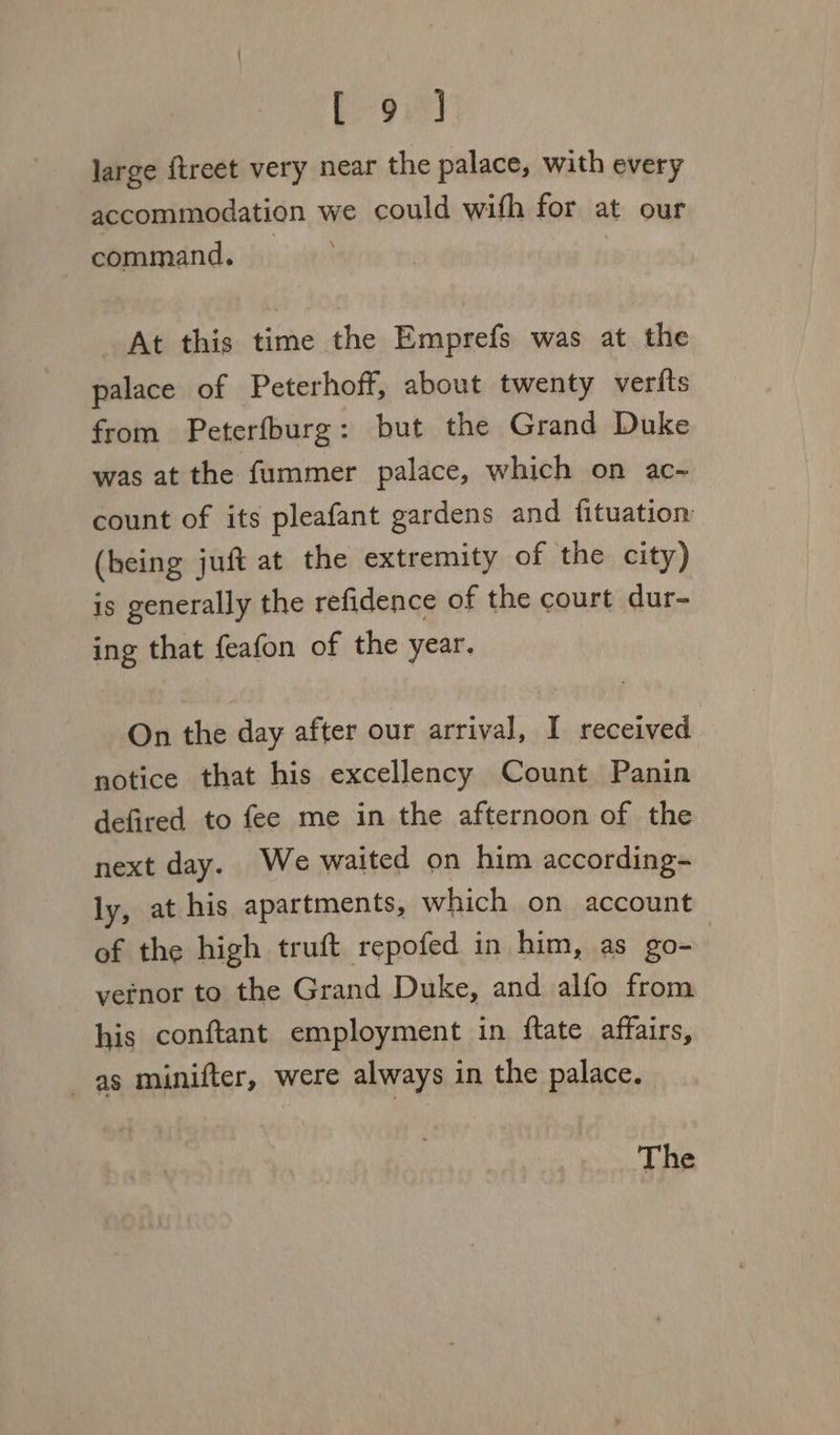 B93) large {treet very near the palace, with every accommodation we could wifh for at our command. | At this time the Emprefs was at the palace of Peterhoff, about twenty verfts from Peterfburg: but the Grand Duke was at the fummer palace, which on ac~ count of its pleafant gardens and fituation (being juft at the extremity of the city) is generally the refidence of the court dur- ing that feafon of the year. On the day after our arrival, I received notice that his excellency Count Panin defired to fee me in the afternoon of the next day. We waited on him according- ly, at his apartments, which on account of the high truft repofed in him, as go- vernor to the Grand Duke, and alfo from his conftant employment in ftate affairs, as minifter, were always in the palace. The