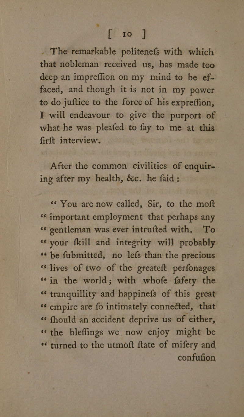 [ 10 ] - 'The remarkable politenefs with which that nobleman received us, has made too deep an impreflion on my mind to be ef- faced, and though it is not in my power to do juftice to the force of his expreffion, I will endeavour to give the purport of what he was pleafed to fay to me at this firft interview. After the common civilities of enquir-- ing after my health, &amp;c. he faid: &lt;«* You are now called, Sir, to the moft ‘¢ important employment that perhaps any ‘¢ gentleman was ever intrufted with. To «¢ your {kill and integrity will probably ‘“¢ be fubmitted, no lefs than the precious ‘lives of two of the greateft perfonages ‘¢in the world; with whofe fafety the “* tranquillity and happinefs of this great ‘¢ empire are fo intimately connected, that ** fhould an accident deprive us of either, «the bleflings we now enjoy might be ** turned to the utmoft ftate of mifery and confufion