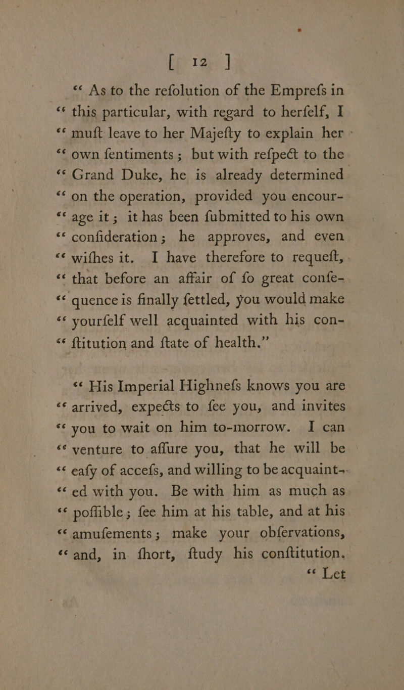 [fp tay] *«« As to the refolution of the Emprefs in ‘* this particular, with regard to herfelf, I “«* muft leave to her Majefty to explain her - “* own fentiments ; but with refpect to the ‘‘ Grand Duke, he is already determined ‘* on the operation, provided you encour- “‘age it; it has been fubmitted to his own ‘“* confideration; he approves, and even “¢ withes it. I have therefore to requett, ‘* that before an affair of fo great confe- ‘&lt; quence is finally fettled, you would make ‘* vourfelf well acquainted with his con- &lt;¢ ftitution and {tate of health.” ‘¢ His Imperial Highnefs knows you are ‘* arrived, expects to fee you, and invites ‘* you to wait on him to-morrow. I can ‘* venture to affure you, that he will be &lt;¢ eafy of accefs, and willing to be acquaint-. ‘©ed with you. Be with him as much as ‘* poffible; fee him at his table, and at his ‘© amufements; make your obfervations, ‘©and, in fhort, ftudy his conftitution. &lt;¢ Let