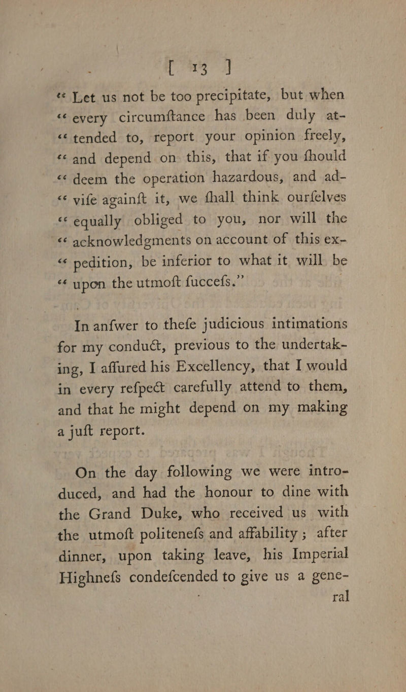 xia! « Let us not be too precipitate, but when “¢ every circcumftance has been duly at- &lt;&lt; tended to, report your opinion freely, ‘¢ and depend on this, that if you fhould &lt;¢ deem the operation hazardous, and ad- &lt;* vife again{t it, we fhall think. ourfelves «‘ equally obliged to you, nor will the ‘f acknowledgments on account of this ex- «« pedition, be inferior to what it will be ‘* upon the utmoft fuccefs.”’ In anfwer to thefe judicious intimations for my conduct, previous to the undertak- ing, I affured his Excellency, that I would in every refpect carefully attend to them, and that he might depend on my making a juft report. On the day following we were intro- duced, and had the honour to dine with the Grand Duke, who received us with the utmoft politenefs and affability ; after dinner, upon taking leave, his Imperial Highnefs condefcended to give us a gene- . ral