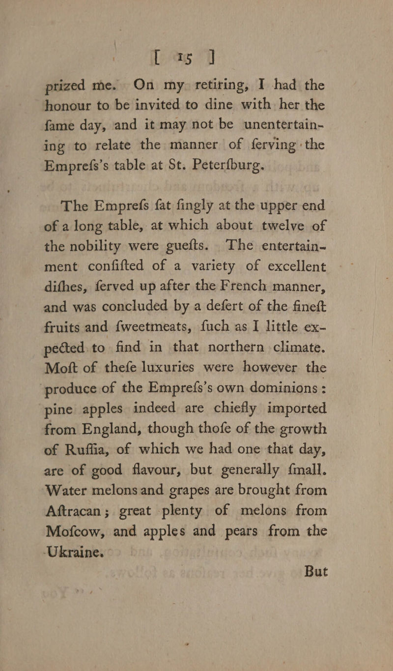 Dag 1 prized me. On my. retiring, I had the honour to be invited to dine with. her the fame day, and it may not be unentertain- ing to relate the manner of ferving the Emprefs’s table at St. Peterfburg. The Emprefs fat fingly at the upper end of a long table, at which about twelve of the nobility were guefts. The entertain- difhes, ferved up after the French manner, and was concluded by a defert of the fineft fruits and fweetmeats, fuch as I little ex- pected.to find in that northern climate. Mott of thefe luxuries were however the produce of the Emprefs’s own dominions : pine apples indeed are chiefly imported from England, though thofe of the growth of Ruffia, of which we had one that day, are of good flavour, but generally fmall. Water melons and grapes are brought from Aftracan; great plenty of melons from Mofcow, and apples and pears from the ‘Ukraine. | But