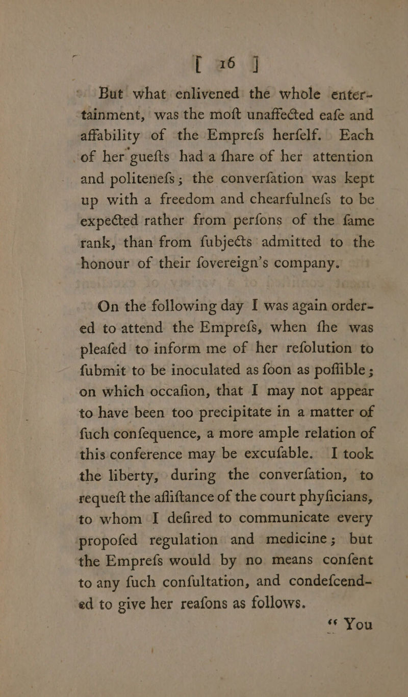 | wé6 jj But what enlivened the whole enter- tainment, was the moft unaffected eafe and affability of the Emprefs herfelf. Each of her guefts hada fhare of her attention and politenefs; the converfation was kept up with a freedom and chearfulnefs to be expected rather from perfons of the fame rank, than from fubjects admitted to the honour of their fovereign’s company. On the following day I was again order- ed to attend the Emprefs, when fhe was pleafed to inform me of her refolution to fubmit to be inoculated as foon as poffible ; on which occafion, that I may not appear to have been too precipitate in a matter of fuch confequence, a more ample relation of this conference may be excufable. I took the liberty, during the converfation, to requett the afliftance of the court phyficians, to whom I defired to communicate every propofed regulation and medicine; but the Emprefs would by no means confent to any fuch confultation, and condefcend- ed to give her reafons as follows. ** You