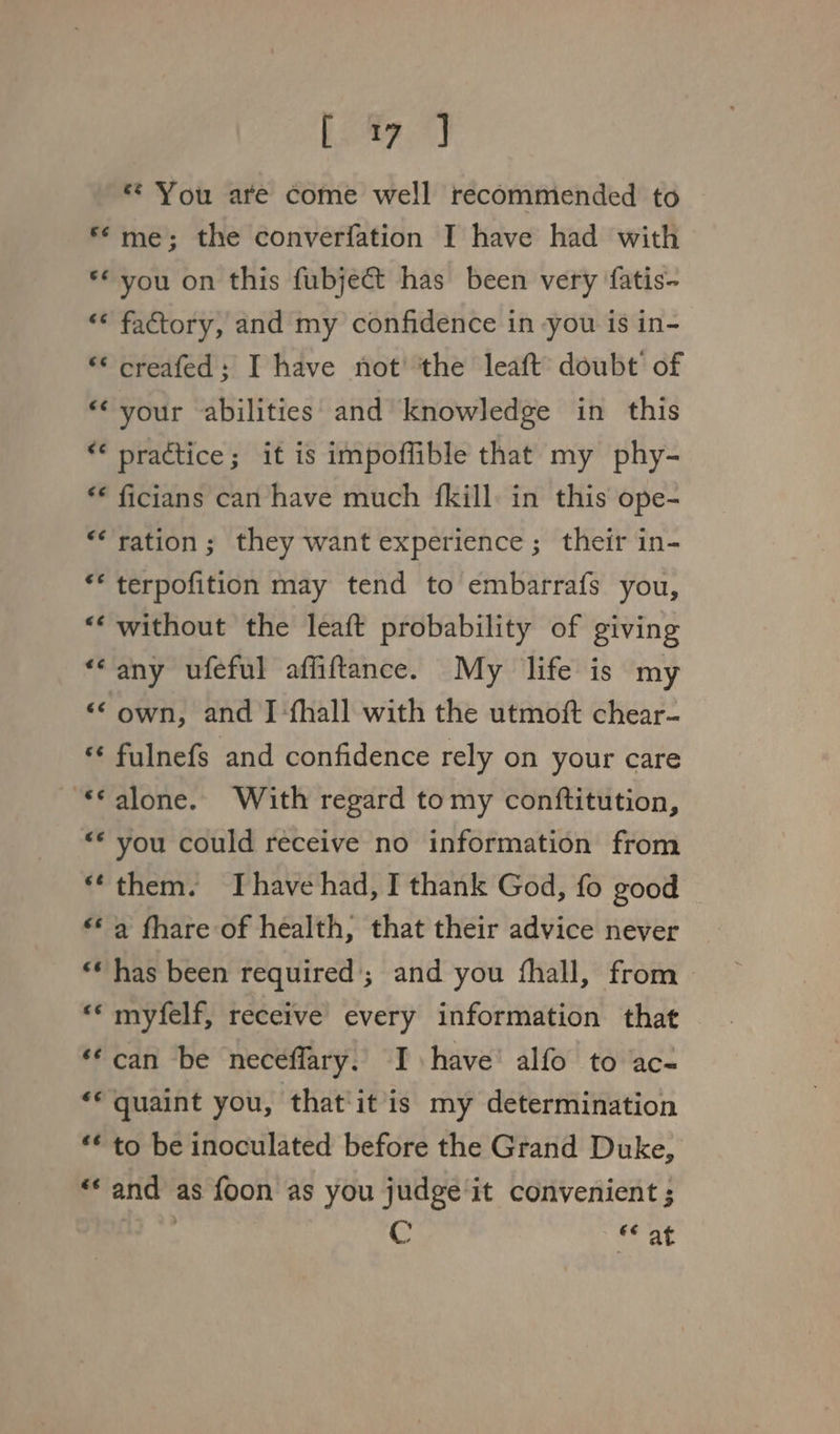 eS Wee * You are come well recommended to me; the converfation I have had with ** you on this fubject has been very fatis- «* factory, and my confidence in you is in- ** creafed; I have not the leaft doubt of *‘ your abilities and knowledge in this € practice; it is impoffible that my phy- ** ficians can have much {kill: in this ope- ** ration; they want experience; their in- ** terpofition may tend to embarrafs you, ‘without the leaft probability of giving “any ufeful affiftance. My life is my “© own, and I ‘fhall with the utmoft chear- « fulnefs and confidence rely on your care ~ *€€ alone. With regard tomy conftitution, “* you could receive no information from ‘them. Ihave had, I thank God, fo good © ** a fhare of health, that their advice never ** has been required’; and you fhall, from ** myfelf, receive every information that ‘¢can be neceffary. I have’ alfo to ac- ‘© quaint you, that'it is my determination ** to be inoculated before the Grand Duke, “* and as foon as you judge it convenient ; | C * at