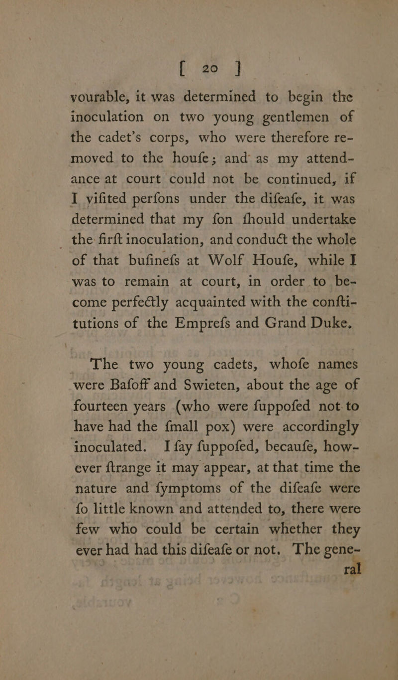 vourable, it was determined to begin the inoculation on two young gentlemen of the cadet’s corps, who were therefore re- moved to the houfe; and as my attend- ance at court could not be continued, if I vifited perfons under the difeafe, it was determined that my fon fhould undertake _ the firft inoculation, and conduét the whole of that bufinefs at Wolf Houfe, while I was to remain at court, in order to be- come perfetly acquainted with the confti- tutions of the Emprefs and Grand Duke. The two young cadets, whofe names were Bafoff and Swieten, about the age of fourteen years (who were fuppofed not. to have had the {mall pox) were accordingly inoculated. I fay fuppofed, becaufe, how- ever ftrange it may appear, at that time the nature and fymptoms of the difeafe were - fo little known and attended to, there were few who could be certain whether they ever had had this difeafe or not. The gene- ral