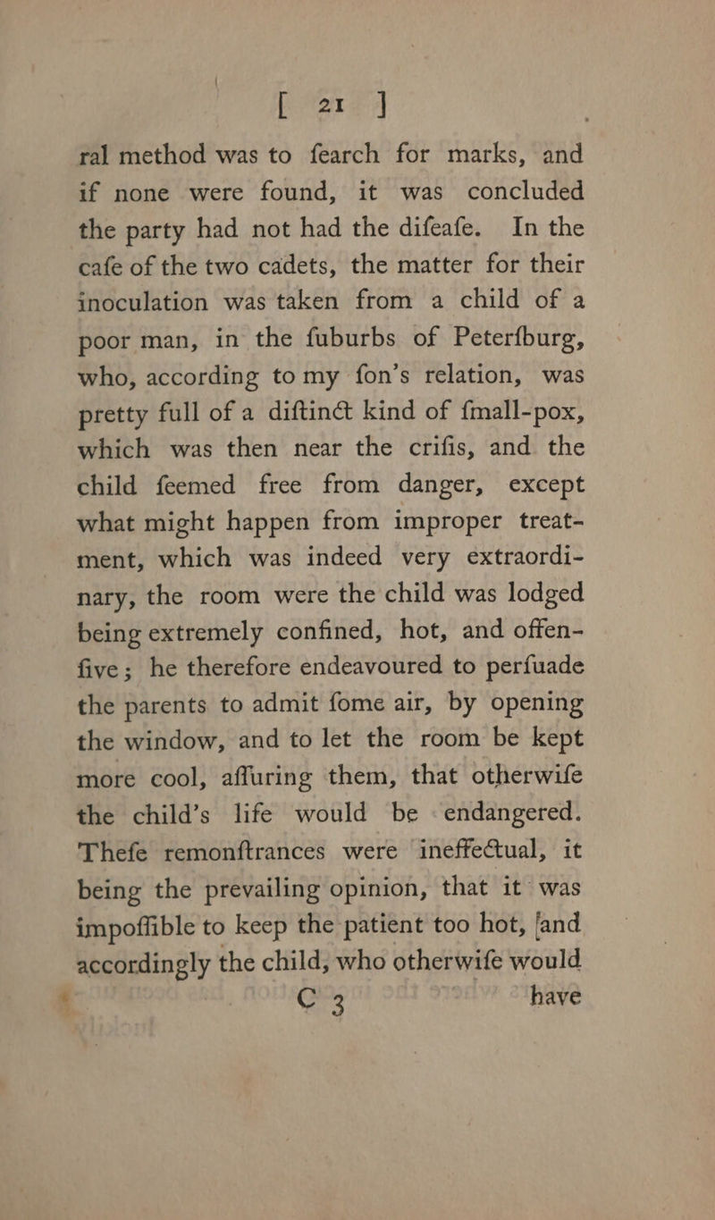 ral method was to fearch for marks, and if none were found, it was concluded the party had not had the difeafe. In the cafe of the two cadets, the matter for their inoculation was taken from a child of a poor man, in the fuburbs of Peterfburg, who, according tomy fon’s relation, was pretty full of a diftinct kind of fmall-pox, which was then near the crifis, and the child feemed free from danger, except what might happen from improper treat- ment, which was indeed very extraordi- nary, the room were the child was lodged being extremely confined, hot, and offen- five; he therefore endeavoured to perfuade the parents to admit fome air, by opening the window, and to let the room be kept more cool, affuring them, that otherwife the child’s life would be «endangered. Thefe remonftrances were ineffectual, it being the prevailing opinion, that it was impoflible to keep the patient too hot, fand accordingly the child, who otherwife would C3 have