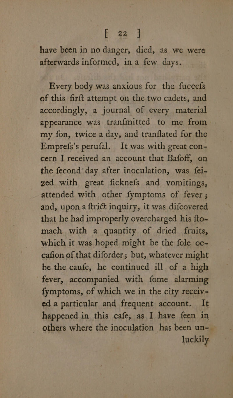 have been in no danger, died, as we were afterwards informed, in a few days. Every body was anxious for the fuccefs of this firft attempt on the two cadets, and accordingly, a journal of every material appearance was tranfmitted to me from. my fon, twice a day, and tranflated for the Emprefs’s perufal. It was with great con- cern I received an account that Bafoff, on the fecond day after inoculation, was {ei- zed with great ficknefs and vomitings, attended with other fymptoms of fever ; and, upon a {trict inquiry, it was difcovered that he had improperly overcharged his fto- mach with a quantity of dried fruits, which it was hoped might be the fole oc- cafion of that diforder; but, whatever might be the caufe, he continued ill of a high fever, accompanied with fome alarming fymptoms, of which we in the city receiv- ed a particular and frequent account. It happened in this cafe, as I have feen in others where the inoculation has been un- — luckily