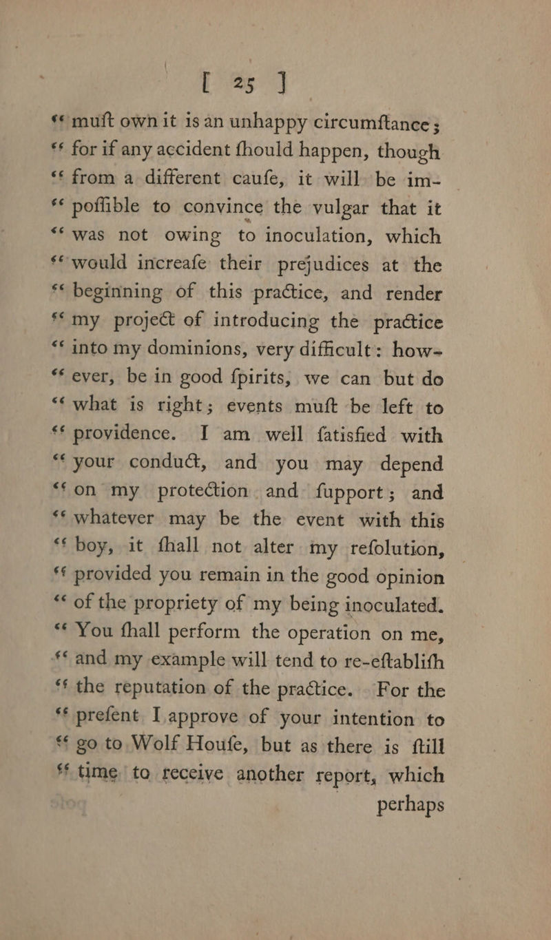 Bo oa a «© muft own it is an unhappy circumftance ; ** for if any accident fhould happen, though ‘‘ from a different caufe, it will be im- ** poflible to convince the vulgar that it ‘was not owing to inoculation, which ** would increafe their prejudices at the ** beginning of this practice, and render my project of introducing the practice into my dominions, very difficult: how- ‘ever, be in good fpirits, we can but do ‘‘ what is right; events muft be left to * providence. I am well fatisfied with “your conduct, and you may depend “fon my protection and fupport; and ** whatever may be the event with this *‘ boy, it fhall not alter my refolution, ** provided you remain in the good opinion *< of the propriety of my being inoculated. ** You fhall perform the operation on me, ** and my example will tend to re-eftablith *f the reputation of the practice. For the *¢ go to Wolf Houfe, but as there is ftill f* time to receive another report, which perhaps 6¢