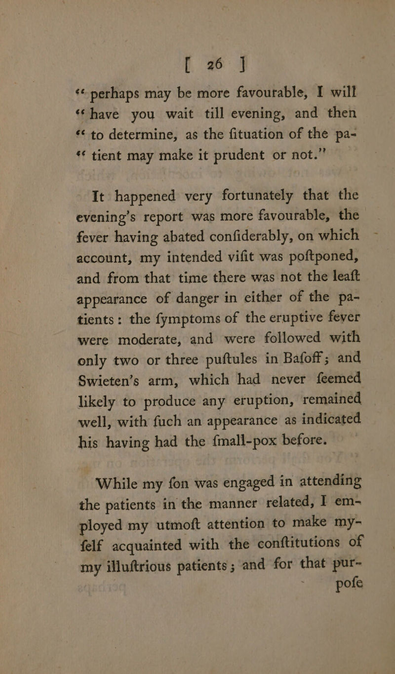 ¢* perhaps may be more favourable, I will ‘‘have you wait till evening, and then *&lt; to determine, as the fituation of the pa- ‘* tient may make it prudent or not.” It happened very fortunately that the evening’s report was more favourable, the fever having abated confiderably, on which account, my intended vifit was poftponed, and from that time there was not the leaft appearance of danger in either of the pa- tients: the fymptoms of the eruptive fever were moderate, and were followed with only two or three puftules in Bafoff; and Swieten’s arm, which had never feemed likely to produce any eruption, remained well, with fuch an appearance as indicated his having had the {mall-pox before. While my fon was engaged in attending the patients in the manner related, I em- ployed my utmoft attention to make my- felf acquainted with the conftitutions of my illuftrious patients; and for that pur- pofe