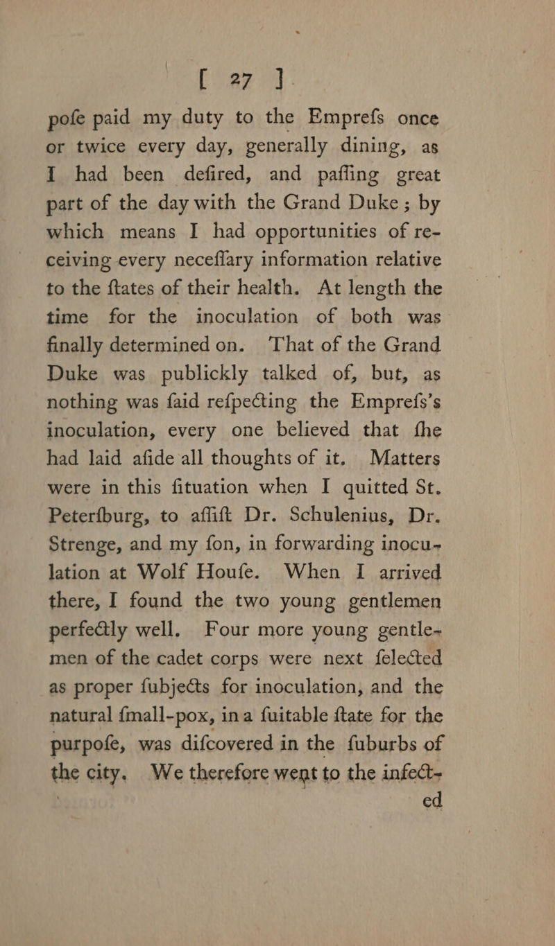 pofe paid my duty to the Emprefs once or twice every day, generally dining, as I had been defired, and paffing great part of the day with the Grand Duke; by which means I had opportunities of re- ceiving every neceflary information relative to the ftates of their health. At length the time for the inoculation of both was finally determined on. ‘That of the Grand Duke was publickly talked of, but, as nothing was faid refpecting the Emprefs’s inoculation, every one believed that fhe had laid afide all thoughts of it. Matters were in this fituation when I quitted St. Peterfburg, to aflift Dr. Schulenius, Dr. Strenge, and my fon, in forwarding inocu- lation at Wolf Houfe. When I arrived there, I found the two young gentlemen perfectly well. Four more young gentle- men of the cadet corps were next {elected as proper fubjects for inoculation, and the natural {mall-pox, ina fuitable ftate for the purpofe, was difcovered in the fuburbs of the city, We therefore went to the infec : ed