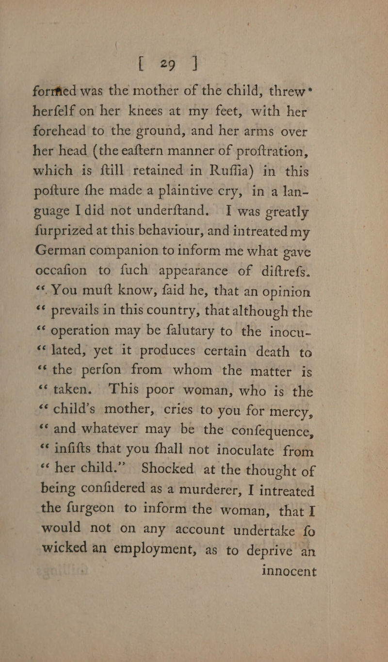 forrfed was the mother of the child, threw* herfelf on her knees at my feet, with her forehead to the ground, and her arms over her head (the eaftern manner of proftration, which is {till retained in Ruffia) in this poiture fhe made a plaintive cry, ina lan- guage Idid not underftand. I was greatly furprized at this behaviour, and intreated my German companion to inform me what gave occafion to fuch appearance of diftrefs. ‘© You mutt know, faid he, that an opinion ** prevails in this country, that although the “* operation may be falutary to the inocu- «« jated, yet it produces certain death to “‘the perfon from whom the matter is &lt;‘ taken. ‘This poor woman, who is the *¢ child’s mother, cries to you for mercy, ** and whatever may be the confequence, ‘* infifts that you fhall not inoculate from ‘¢ her child.”” Shocked at the thought of being confidered as a murderer, I intreated the furgeon to inform the woman, that I would not on any account undertake fo wicked an employment, as to deprive an innocent