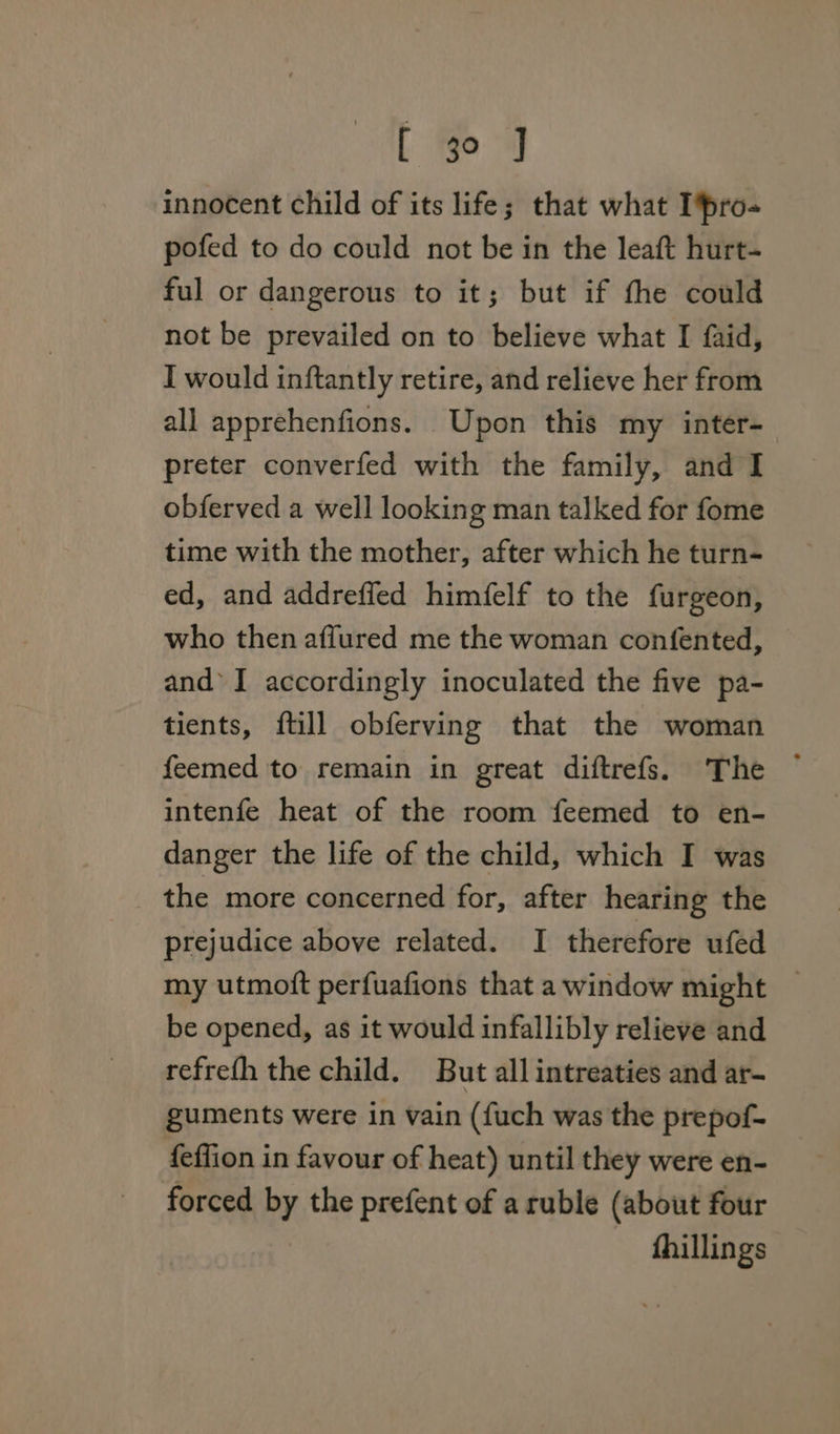 innocent child of its life; that what Ipro- pofed to do could not be in the leaft hurt- ful or dangerous to it; but if the could not be prevailed on to believe what I faid, I would inftantly retire, and relieve her from all apprehenfions. Upon this my inter- preter converfed with the family, and I obferved a well looking man talked for fome time with the mother, after which he turn- ed, and addrefled himfelf to the furgeon, who then affured me the woman confented, — and’ I accordingly inoculated the five pa- tients, ftill obferving that the woman feemed to remain in great diftrefs. The ~ intenfe heat of the room feemed to en- danger the life of the child, which I was the more concerned for, after hearing the prejudice above related. I therefore ufed my utmott perfuafions that a window might be opened, as it would infallibly relieve and refrefh the child. But all intreaties and ar- guments were in vain (fuch was the prepof- feffion in favour of heat) until they were en- forced by the prefent of a ruble (about four fhillings