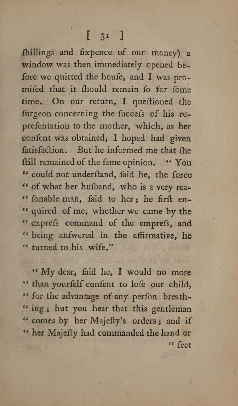 fhillings and fixpence of our money) a window was then immediately opened be- fore we quitted the houfe, and I was pro- mifed that it fhould remain fo for fome time, On our return, I queftioned the furgeon concerning the fuccefs of his re- prefentation to the mother, which, as her confent was obtained, I hoped had given fatisfacttion. But he informed me that the ftill remained of the fame opinion. &lt;‘* You £¢ could not underftand, faid he, the force “* of what her hufband, who is a very rea~ “* fonable man, faid to her; he firft en- ** quired of me, whether we came by the ** exprefs command of the emprefs, and ** being anfwered in the affirmative, he ‘&lt; turned to his wife.” * My dear, faid he, I would no more ‘* than yourfelf confent to lofe our child, ** for the advantage of any perfon breath- “‘ing; but you hear that this gentleman *‘ comes by her Majefty’s orders; and if *« her Majefty had commanded the hand or “© feet