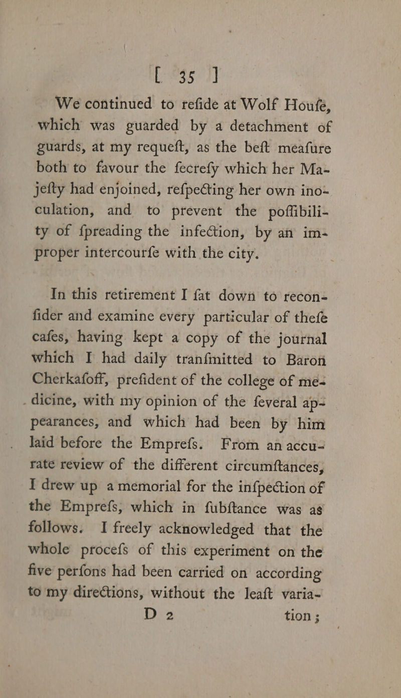 Legs 2) We continued to refide at Wolf Houfe, which was guarded by a detachment of guards, at my requeft, as the beft meafure both to favour the fecrefy which her Ma- jefty had enjoined, refpe€ting her own ino- culation, and to prevent the poffibili- ty of f{preading the infection, by an im- proper intercourfe with the city. In this retirement I fat down to recon- fider and examine every particular of thefe cafes, having kept a copy of the journal which I had daily tranfmitted to Baron Cherkafoff, prefident of the college of me- . dicine, with my opinion of the feveral ap- pearances, and which had been by him laid before the Emprefs. From an accu- rate review of the different circumftances, I drew up a memorial for the infpection of the Emprefs, which in fubftance was as follows. I freely acknowledged that the whole procefs of this experiment on the five perfons had been carried on according to my directions, without the leaft varia- D 2 tion ;