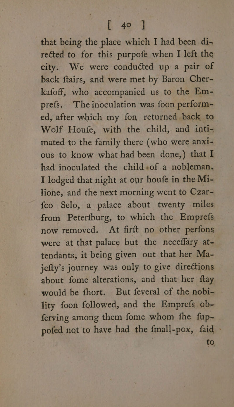 that being the place which I had been di- rected to for this purpofe when I left the city. We were conducted up a pair of back ftairs, and were met by Baron Cher- kafoff, who accompanied us to the Em- prefs. Theinoculation was foon perform- ed, after which my fon returned.back to Wolf Houfe, with the child, and inti- mated to the family there (who were anxi- ous to know what had been done,) that I had inoculated the child+of a nobleman. I lodged that night at our houfe in the M1- lione, and the next morning went to Czar- {co Selo, a palace about twenty miles from Peterfburg, to which the Emprefs now removed. At firft no other perfons were at that palace but the neceflary at- tendants, it being given out that her Ma- jefty’s journey was only to give directions about fome alterations, and that her ftay would be fhort. But feveral of the nobi- lity foon followed, and the Emprefs ob- ferving among them fome whom fhe fup- pofed not to have had the fmall-pox, faid » to