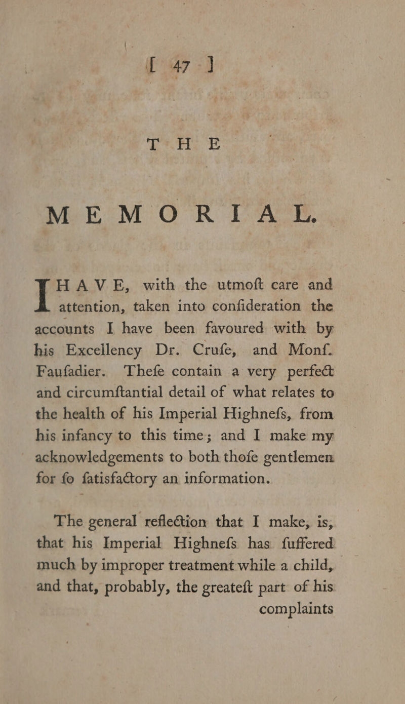 MEMOR IAL. HAVE, with the utmoft care and attention, taken into confideration the accounts I have been favoured with by his Excellency Dr. Crufe, and Monf. Faufadier. ‘Thefe contain a very perfect and circumftantial detail of what relates to the health of his Imperial Highnefs, from his infancy to this time; and I make my acknowledgements to both thofe gentlemen for fo fatisfactory an information. The general reflection that I make, is, that his Imperial Highnefs has fuffered much by improper treatment while a child, and that, probably, the greateft part of his complaints