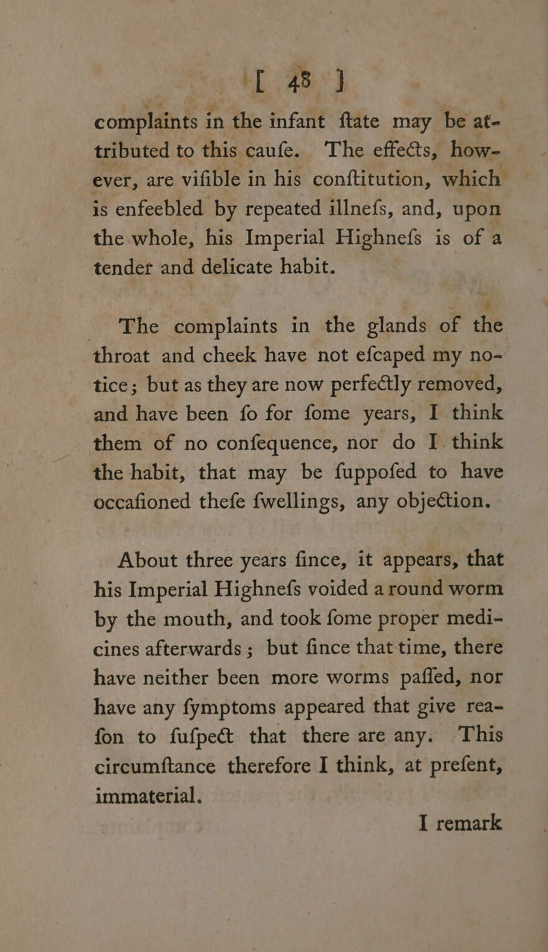 [48 J complaints in the infant ftate may be at- tributed to this caufe. The effects, how- ever, are vifible in his conftitution, which — is enfeebled by repeated illnefs, and, upon the whole, his Imperial Highnefs is of a tender and delicate habit. The complaints in the glands of the throat and cheek have not efcaped my no- tice; but as they are now perfectly removed, and have been fo for fome years, I think them of no confequence, nor do I think the habit, that may be fuppofed to have occafioned thefe fwellings, any objection. About three years fince, it appears, that his Imperial Highnefs voided a round worm by the mouth, and took fome proper medi- cines afterwards ; but fince that time, there have neither been more worms paffed, nor have any fymptoms appeared that give rea- fon to fufpe&amp;t that there are any. This circumftance therefore I think, at prefent, immaterial. I remark