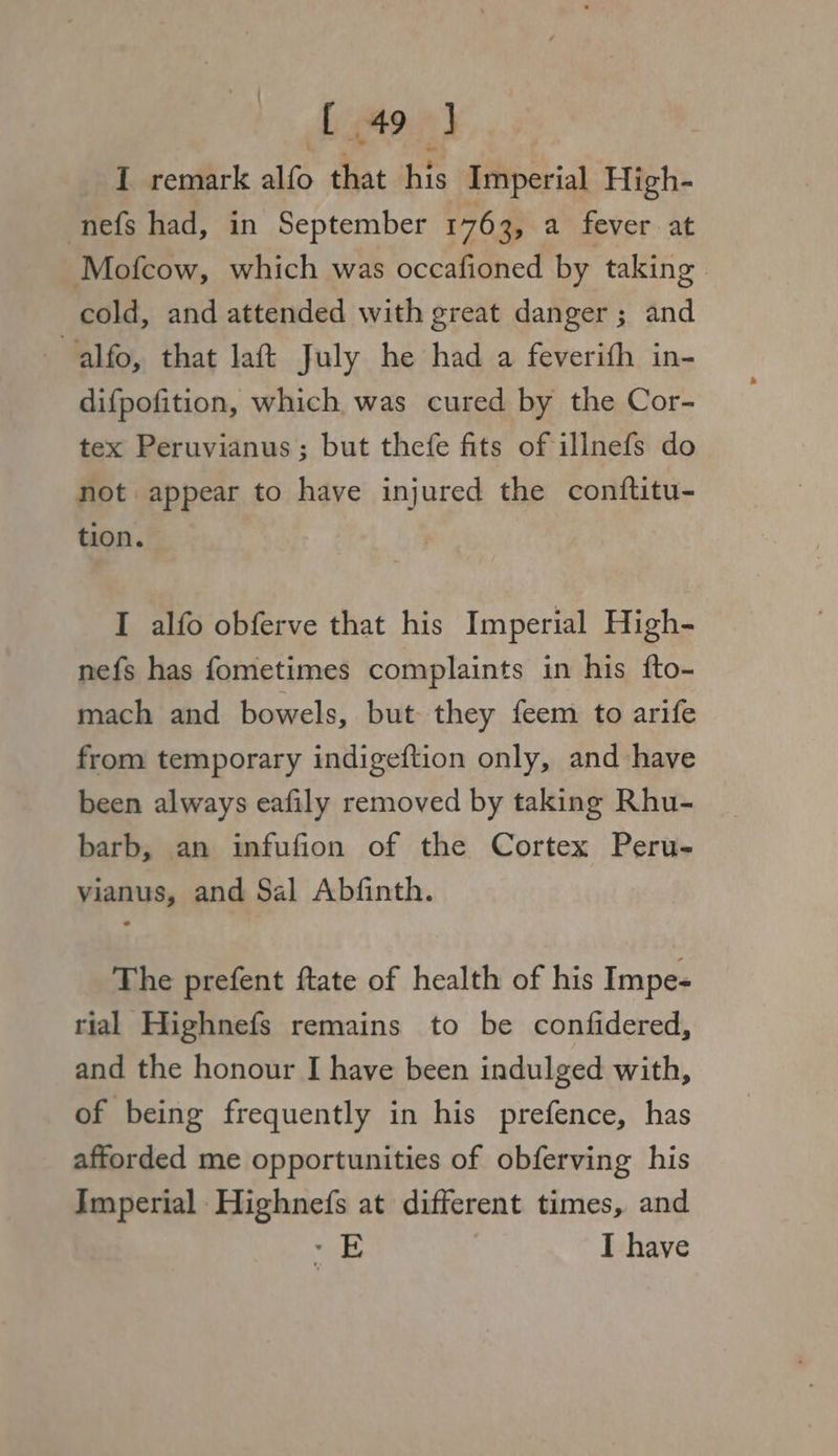 bor) I remark alfo that “re Imperial High- nefs had, in September 1763, a fever at Mofcow, which was occafioned by taking cold, and attended with great danger; and alfo, that laft July he had a feverifh in- difpofition, which was cured by the Cor- tex Peruvianus; but thefe fits of illnefs do not appear to have injured the conftitu- tion. I alfo obferve that his Imperial High- nefs has fometimes complaints in his fto- mach and bowels, but they feem to arife from temporary indigeftion only, and have been always eafily removed by taking Rhu- barb, an infufion of the Cortex Peru- vianus, and Sal Abfinth. The prefent ftate of health of his Impe- rial Highnefs remains to be confidered, and the honour I have been indulged with, of being frequently in his prefence, has afforded me opportunities of obferving his Imperial Highnefs at different times, and wa? I have