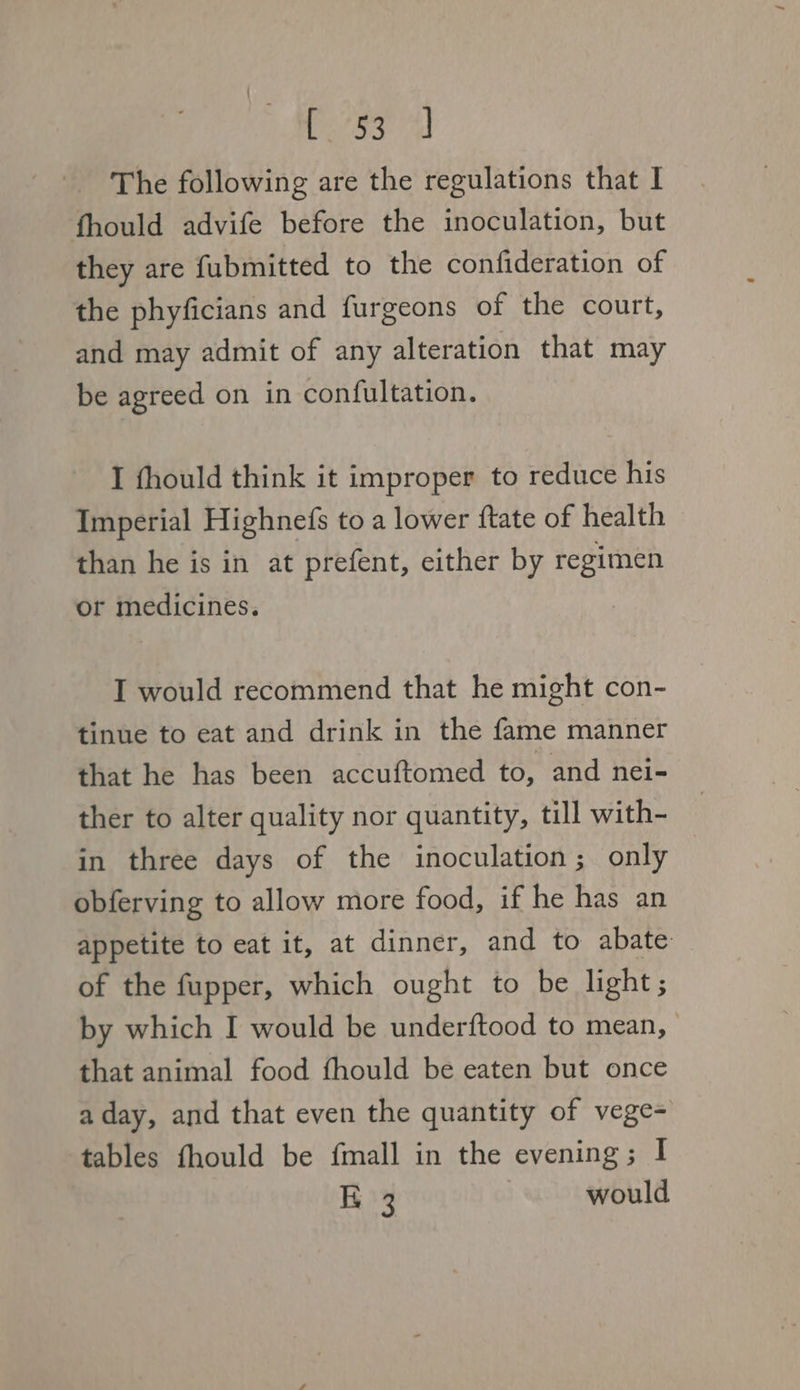 yisa The following are the regulations that I fhould advife before the inoculation, but they are fubmitted to the confideration of the phyficians and furgeons of the court, and may admit of any alteration that may be agreed on in confultation. I fhould think it improper to reduce his Imperial Highnefs to a lower ftate of health than he is in at prefent, either by regimen or medicines. I would recommend that he might con- tinue to eat and drink in the fame manner that he has been accuftomed to, and nei- ther to alter quality nor quantity, till with- in three days of the inoculation; only obferving to allow more food, if he has an appetite to eat it, at dinner, and to abate: of the fupper, which ought to be light ; by which I would be underftood to mean, that animal food fhould be eaten but once a day, and that even the quantity of vege- tables fhould be {mall in the evening; I K 3 would