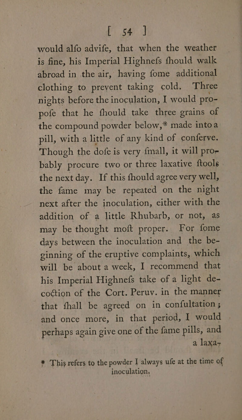 would alfo advife, that when the weather is fine, his Imperial Highnefs fhould walk abroad in the air, having fome additional clothing to prevent taking cold. Three nights before the inoculation, I would pro- pofe that he fhould take three grains of the compound powder below,* made intoa pill, with a little of any kind of conferve. Though the dofe is very fmall, it will pro- bably procure two or three laxative ftools | the next day. If this fhould agree very well, the fame may be repeated on the night next after the inoculation, either with the addition of a little Rhubarb, or not, as may be thought moft proper. For fome days between the inoculation and the be- ginning of the eruptive complaints, which will be about a week, I recommend that his Imperial Highnefs take of a light de- coction of the Cort. Peruv. in the manner that fhall be agreed on in confultation ; and once more, in that period, I would | perhaps again give one of the fame pills, and a laxa- * This refers to the powder I always ufe at the time of inoculation,