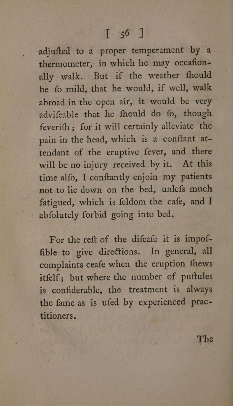 [ ae 0 adjufted to a proper temperament by a thermometer, in which he may occafion- ally walk.. But if the weather fhould be fo mild, that he would, if well, walk — abroad in the open air, it would be very advifeable that he fhould do fo, though feverith; for it will certainly alleviate the pain in the head, which is a conftant at- tendant of the eruptive fever, and there will be no injury received by it. At this time alfo, I conftantly enjoin my patients not to lie down on the bed, unlefs much fatigued, which is feldom the cafe, and I abfolutely forbid going into bed. For the reft of the difeafe it is impof- fible-to give directions. In general, all complaints ceafe when the eruption fhews itfelf; but where the number of puftules is confiderable, the treatment is always the fame as is ufed by experienced prac- titioners. | :