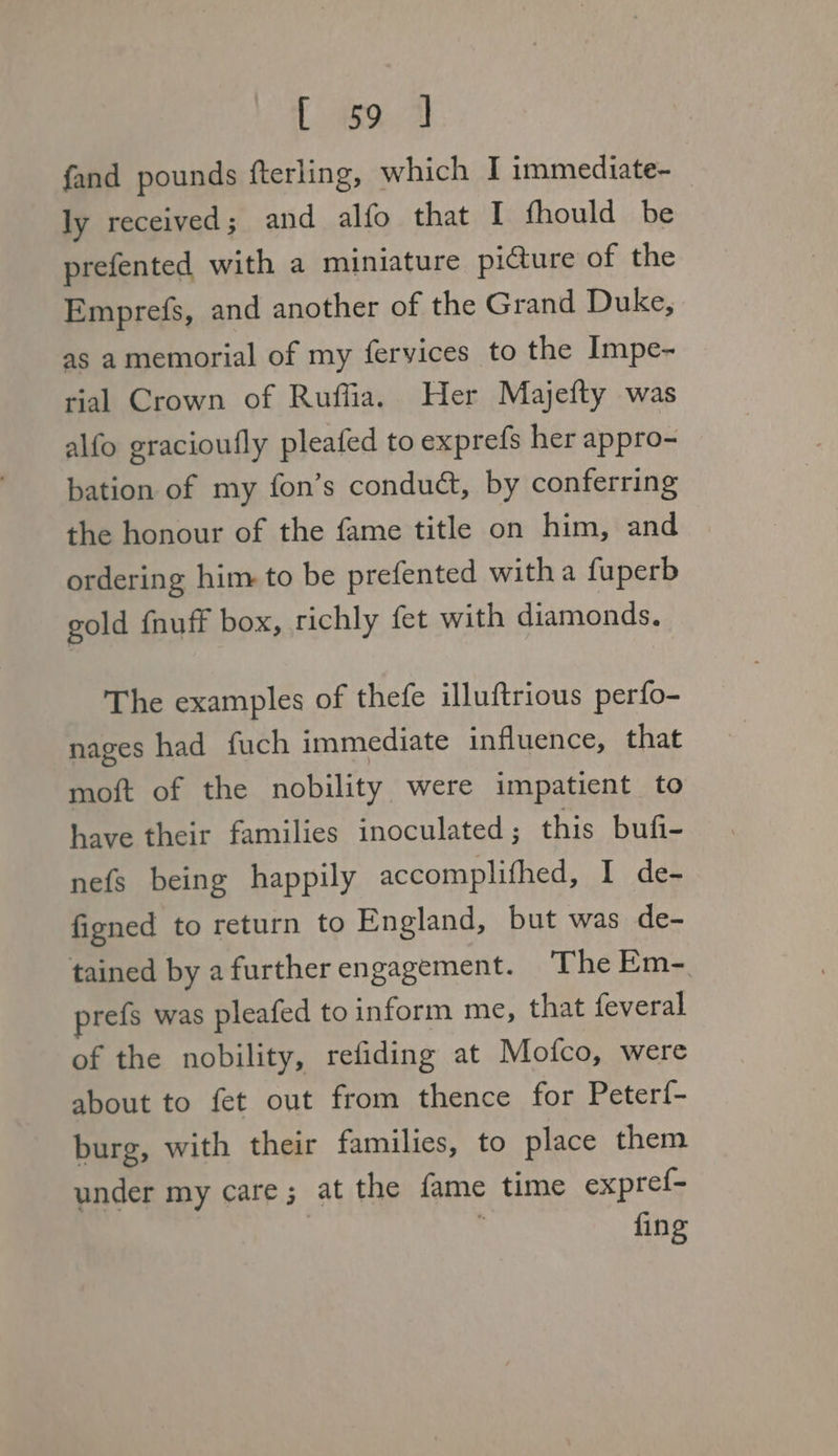 eee fand pounds fterling, which I immediate- ly received; and alfo that I fhould be prefented with a miniature picture of the Emprefs, and another of the Grand Duke, as amemorial of my fervices to the Impe- rial Crown of Ruffia. Her Majefty was alfo gracioufly pleafed to exprefs her appro- bation of my fon’s conduét, by conferring the honour of the fame title on him, and ordering him to be prefented witha fuperb gold {nuff box, richly fet with diamonds. The examples of thefe illuftrious perfo- nages had fuch immediate influence, that moft of the nobility were impatient to have their families inoculated ; this bufi- nefs being happily accomplifhed, I de- figned to return to England, but was de- tained by a further engagement. The Em- prefs was pleafed to inform me, that feveral of the nobility, refiding at Mofco, were about to fet out from thence for Peterf- burg, with their families, to place them under my care; at the fame time expref- | fing