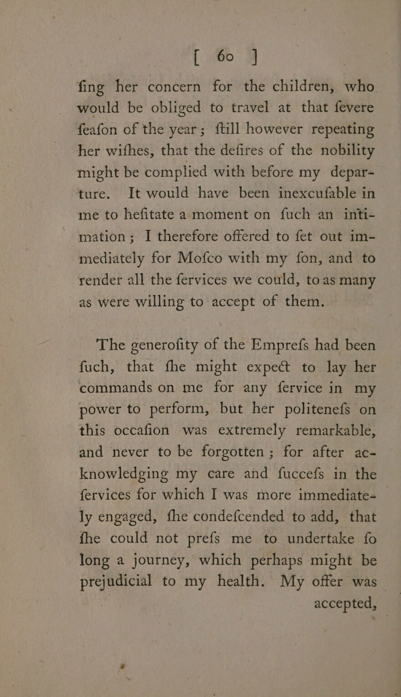 fing her concern for the children, who. would be obliged to travel at that fevere feafon of the year; ftill however repeating her withes, that the defires of the nobility might be complied with before my depar- ture. It would have been inexcufable in me to hefitate a moment on fuch an inti- mation; I therefore offered to fet out im- mediately for Mofco with my fon, and to render all the fervices we could, toas many ~as were willing to accept of them. The generofity of the Emprefs had been fuch, that fhe might expec to lay her commands on me for any fervice in my power to perform, but her politenefs on this occafion was extremely remarkable, and never to be forgotten; for after ac- knowledging my care and fuccefs in the fervices for which I was more immediate- — ly engaged, fhe condefcended to add, that fhe could not prefs me to undertake fo long a journey, which perhaps might be prejudicial to my health. My offer was accepted,