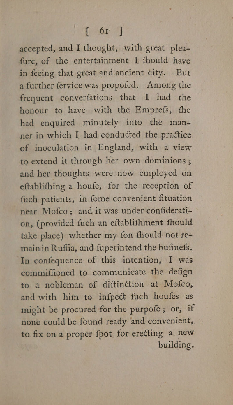 [ 6r J accepted, and I thought, with great plea- fure, of the entertainment I fhould have in feeing that great and ancient city. But a further fervice was propofed. Among the | frequent converfations that I had the honour to have with the Emprefs, fhe had enquired minutely into the man- ner in which [ had conducted the practice of inoculation in England, with a view to extend it through her own dominions ; and her thoughts were now employed on eftablifhing a houfe, for the reception of fuch patients, in fome convenient fituation near Mofco; and it was under confiderati- on, (provided fuch an eftablifhment fhould take place) whether my fon fhould not re- mainin Ruffia, and fuperintend the bufinefs. In confequence of this intention, I was commiflioned to communicate the defign to a nobleman of diftin@tion at Mofco, and with him to infpect fuch houfes as might be procured for the purpofe ; or, if none could be found ready and convenient, to fix on a proper fpot for erecting a new building.