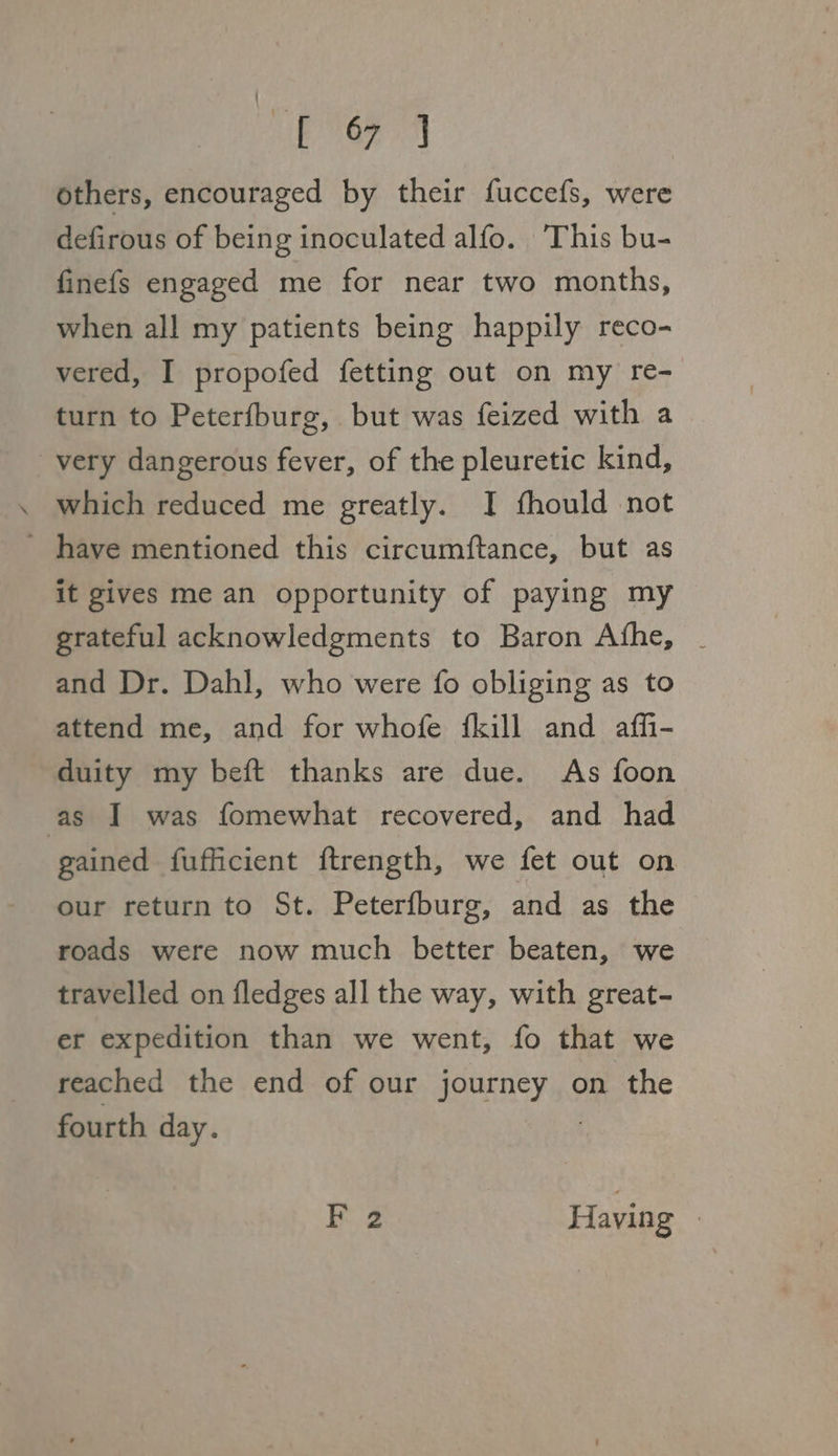 others, encouraged by their fuccefs, were defirous of being inoculated alfo. ‘This bu- finefs engaged me for near two months, when all my patients being happily reco- vered, I propofed fetting out on my re- turn to Peterfburg, but was feized with a very dangerous fever, of the pleuretic kind, . which reduced me greatly. I fhould not ' have mentioned this circumftance, but as it gives me an opportunity of paying my grateful acknowledgments to Baron Afhe, _ and Dr. Dahl, who were fo obliging as to attend me, and for whofe {kill and affi- duity my beft thanks are due. As foon as IJ was fomewhat recovered, and had gained fufficient ftrength, we fet out on our return to St. Peterfburg, and as the roads were now much better beaten, we travelled on fledges all the way, with great- er expedition than we went, fo that we reached the end of our journey on the fourth day. F 2 Having |