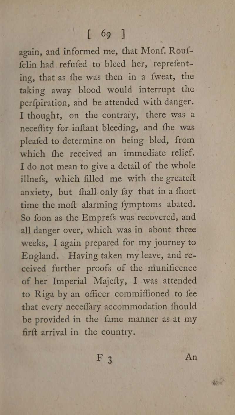 again, and informed me, that Monf. Rouf- felin had refufed to bleed her, reprefent- ing, that as fhe was then in a f{weat, the taking away blood would interrupt the perfpiration, and be attended with danger. I thought, on the contrary, there was a neceflity for inftant bleeding, and fhe was pleafed to determine on being bled, from which fhe received an immediate relief. I do not mean to give a detail of the whole illnefs, which filled me with the greateft anxiety, but fhall only fay that ina fhort time the moft alarming fymptoms abated. So foon as the Emprefs was recovered, and all danger over, which was in about three weeks, I again prepared for my journey to England. Having taken my leave, and re- ceived further proofs of the munificence of her Imperial Majefty, I was attended — to Riga by an officer commiffioned to fee that every neceflary accommodation fhould be provided in the fame manner as at my firft arrival in the country. Bi An