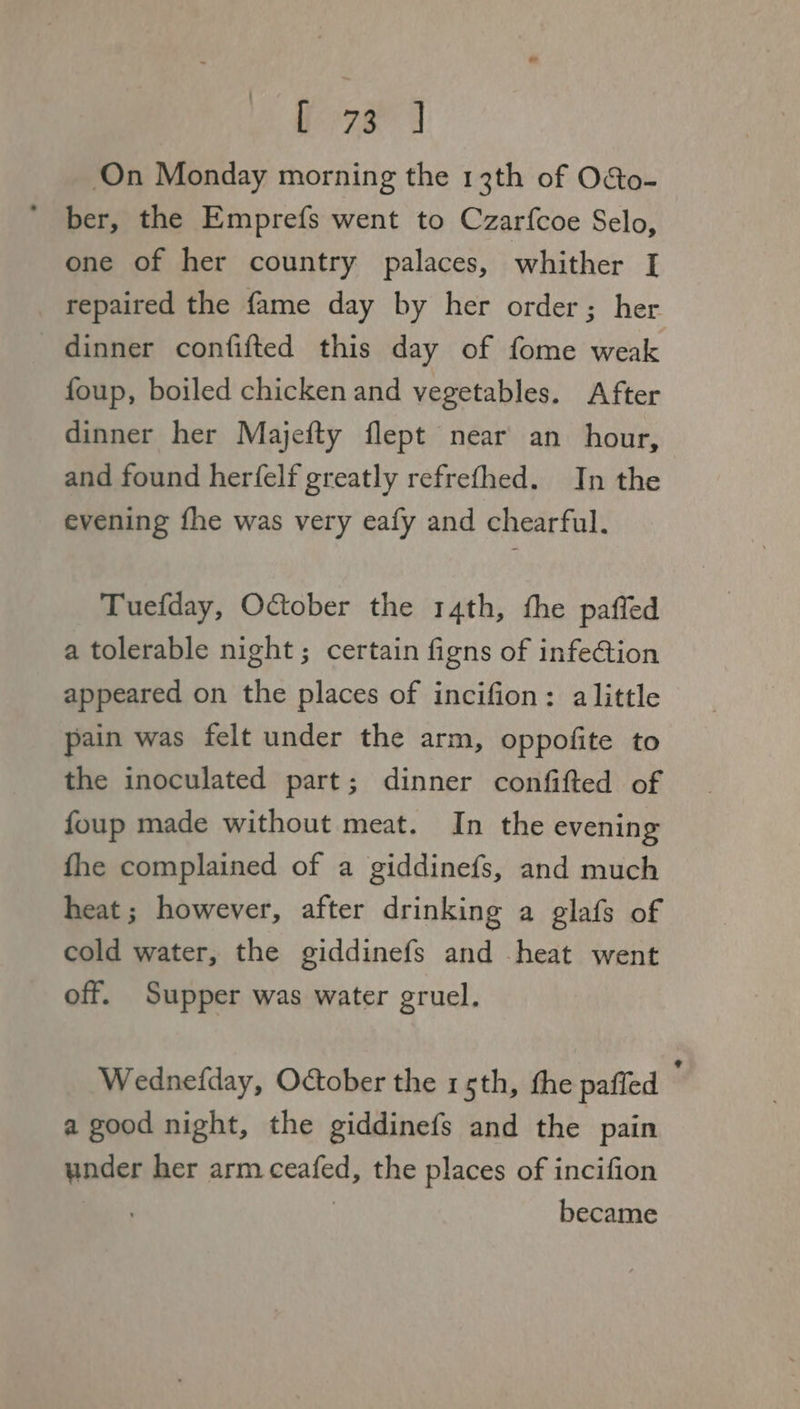 bors J On Monday morning the 13th of O&o- ber, the Emprefs went to Czarfcoe Selo, one of her country palaces, whither [I repaired the fame day by her order; her dinner confifted this day of fome weak foup, boiled chicken and vegetables. After dinner her Majefty flept near an hour, and found herfelf greatly refrefhed. In the evening fhe was very eafy and chearful. Tuefday, October the 14th, the pafled a tolerable night; certain figns of infeGion appeared on the places of incifion: alittle pain was felt under the arm, oppofite to the inoculated part; dinner confifted of foup made without meat. In the evening fhe complained of a giddinefs, and much heat; however, after drinking a glafs of cold water, the giddinefs and heat went off. Supper was water gruel. Wednefday, October the 15th, the paffed a good night, the giddinefs and the pain under her arm ceafed, the places of incifion | became