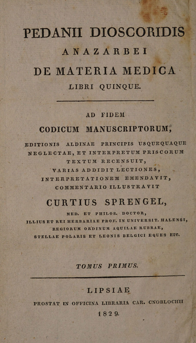 ANAZARBEI A. . DE MATERIA MEDICA: LIBRI QUINQUE. AD FIDEM CODICUM MANUSCRIPTORUM; EDITIONIS ALDINAE PRINCIPIS USQUEQUAQUE NEGLECTAE,ET INTERPRETUM PRISCORUM TEXTUM RECENSUIT, ''YARIAS ADDIDIT LECTIONES, - INTERPRETATIONEM EMENDAVIT, COMMENTARIO ILLUSTRAVIT CURTIUS SPRENGEL, MED. ET PHILOS. DOCTOR, ILLIUSET REI HERBARIAE PROF. IN UNIVERSIT. HALENSI,; ^REGIORUM ORDINUM AQUILAE RUBRAE; STELLAE POLARIS ET LEONIS BELGICI EQUES ETC. TOMUS PRIMUS. LIPSIAE PROSTAT IN OFFICINA LIBRARIA CAR. CNOBLOCHII 1829.