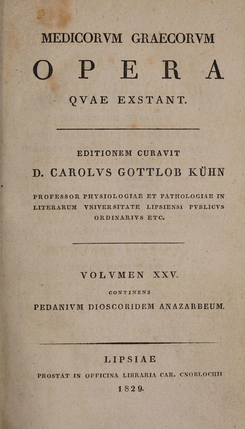 | MEDICORVM GRAECORVM Bua r BB Á - QVAE EXSTANT. EDITIONEM CURAVIT PROFESSOR PHYSIOLOGIAE ET PATHOLOGIAE IN LITERARUM VNIVERSITATE LIPSIENSI PVBLICVS ORDINARIVS ETC. VOLVMEN XXV. CONTINENS PEDANIVM DIOSCORIDEM ANAZARBEUM. LIPSIAE PROSTAT IN OFFICINA LIBRARIA CAR. CNOBLOCHIT 1829.